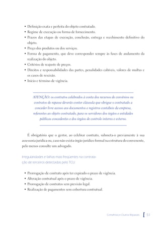• Definição exata e perfeita do objeto contratado.
 • Regime de execução ou forma de fornecimento.
 • Prazos das etapas de execução, conclusão, entrega e recebimento definitivo do
   objeto.
 • Preço dos produtos ou dos serviços.
 • Forma de pagamento, que deve corresponder sempre às fases de andamento da
   realização do objeto.
 • Critérios de reajuste de preços.
 • Direitos e responsabilidades das partes, penalidades cabíveis, valores de multas e
   os casos de rescisão.
 • Início e término de vigência.



        ATENÇÃO: os contratos celebrados à conta dos recursos de convênios ou
        contratos de repasse deverão conter cláusula que obrigue o contratado a
         conceder livre acesso aos documentos e registros contábeis da empresa,
        referentes ao objeto contratado, para os servidores dos órgãos e entidades
             públicas concedentes e dos órgãos de controle interno e externo.



   É obrigatório que o gestor, ao celebrar contrato, submeta-o previamente à sua
assessoria jurídica ou, caso não exista órgão jurídico formal na estrutura do convenente,
pelo menos consulte um advogado.


Irregularidades e falhas mais freqüentes na contrata-
ção de terceiros detectadas pelo TCU


 • Prorrogação de contrato após ter expirado o prazo de vigência.
 • Alteração contratual após o prazo de vigência.
 • Prorrogação de contratos sem previsão legal.
 • Realização de pagamentos sem cobertura contratual.




                                                              Convênios e Outros Repasses   [   51
 