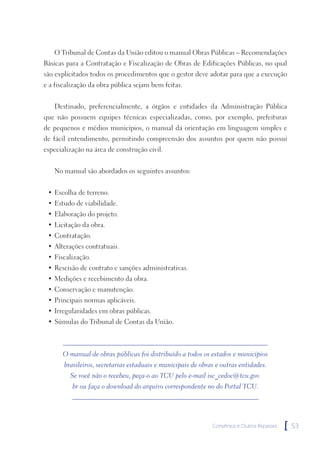 O Tribunal de Contas da União editou o manual Obras Públicas – Recomendações
Básicas para a Contratação e Fiscalização de Obras de Edificações Públicas, no qual
são explicitados todos os procedimentos que o gestor deve adotar para que a execução
e a fiscalização da obra pública sejam bem feitas.


   Destinado, preferencialmente, a órgãos e entidades da Administração Pública
que não possuem equipes técnicas especializadas, como, por exemplo, prefeituras
de pequenos e médios municípios, o manual dá orientação em linguagem simples e
de fácil entendimento, permitindo compreensão dos assuntos por quem não possui
especialização na área de construção civil.


   No manual são abordados os seguintes assuntos:


 • Escolha de terreno.
 • Estudo de viabilidade.
 • Elaboração do projeto.
 • Licitação da obra.
 • Contratação.
 • Alterações contratuais.
 • Fiscalização.
 • Rescisão de contrato e sanções administrativas.
 • Medições e recebimento da obra.
 • Conservação e manutenção.
 • Principais normas aplicáveis.
 • Irregularidades em obras públicas.
 • Súmulas do Tribunal de Contas da União.



      O manual de obras públicas foi distribuído a todos os estados e municípios
       brasileiros, secretarias estaduais e municipais de obras e outras entidades.
         Se você não o recebeu, peça-o ao TCU pelo e-mail isc_cedoc@tcu.gov.
          br ou faça o download do arquivo correspondente no do Portal TCU.




                                                              Convênios e Outros Repasses   [   53
 
