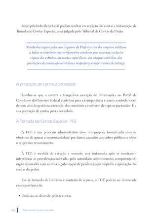 Impropriedades detectadas podem resultar em rejeição das contas e instauração de
     Tomada de Contas Especial, a ser julgada pelo Tribunal de Contas da União.



            Mantenha organizados nos arquivos da Prefeitura os documentos relativos
              a todos os convênios ou instrumentos similares que executar, inclusive
               cópias dos extratos das contas específicas, dos cheques emitidos, das
            prestações de contas apresentadas e respectivos comprovantes de entrega.




     A prestação de contas à sociedade

         Lembre-se que a correta e tempestiva inserção de informações no Portal de
     Convênios do Governo Federal contribui para a transparência e para o controle social
     de seus atos de gestão na execução dos convênios e contratos de repasse pactuados. É a
     sua prestação de contas para a sociedade.


     A Tomada de Contas Especial - TCE

         A TCE é um processo administrativo com rito próprio, formalizado com os
     objetivos de apurar a responsabilidade por danos causados aos cofres públicos e obter
     o respectivo ressarcimento.


         A TCE é medida de exceção e somente será instaurada após se mostrarem
     infrutíferas as providências adotadas pela autoridade administrativa competente do
     órgão repassador com vistas à regularização de pendência que impediu a aprovação das
     contas do gestor.


         Em se tratando de convênio e contrato de repasse, a TCE poderá ser instaurada
     em decorrência de:


      • Omissão no dever de prestar contas.



56   ]   Tribunal de Contas da União
 