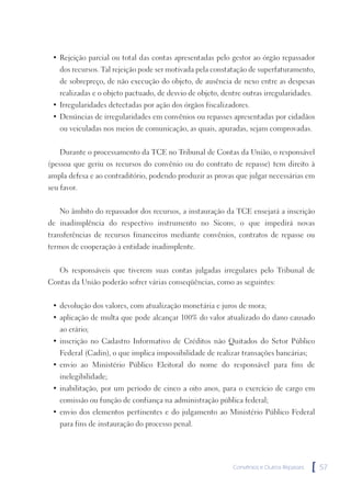 • Rejeição parcial ou total das contas apresentadas pelo gestor ao órgão repassador
    dos recursos. Tal rejeição pode ser motivada pela constatação de superfaturamento,
    de sobrepreço, de não execução do objeto, de ausência de nexo entre as despesas
    realizadas e o objeto pactuado, de desvio de objeto, dentre outras irregularidades.
 • Irregularidades detectadas por ação dos órgãos fiscalizadores.
 • Denúncias de irregularidades em convênios ou repasses apresentadas por cidadãos
    ou veiculadas nos meios de comunicação, as quais, apuradas, sejam comprovadas.


    Durante o processamento da TCE no Tribunal de Contas da União, o responsável
(pessoa que geriu os recursos do convênio ou do contrato de repasse) tem direito à
ampla defesa e ao contraditório, podendo produzir as provas que julgar necessárias em
seu favor.


    No âmbito do repassador dos recursos, a instauração da TCE ensejará a inscrição
de inadimplência do respectivo instrumento no Siconv, o que impedirá novas
transferências de recursos financeiros mediante convênios, contratos de repasse ou
termos de cooperação à entidade inadimplente.


    Os responsáveis que tiverem suas contas julgadas irregulares pelo Tribunal de
Contas da União poderão sofrer várias conseqüências, como as seguintes:


 • devolução dos valores, com atualização monetária e juros de mora;
 • aplicação de multa que pode alcançar 100% do valor atualizado do dano causado
    ao erário;
 • inscrição no Cadastro Informativo de Créditos não Quitados do Setor Público
    Federal (Cadin), o que implica impossibilidade de realizar transações bancárias;
 • envio ao Ministério Público Eleitoral do nome do responsável para fins de
    inelegibilidade;
 • inabilitação, por um período de cinco a oito anos, para o exercício de cargo em
    comissão ou função de confiança na administração pública federal;
 • envio dos elementos pertinentes e do julgamento ao Ministério Público Federal
    para fins de instauração do processo penal.




                                                             Convênios e Outros Repasses   [   57
 