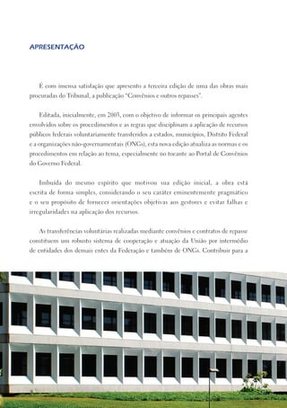 APRESENTAÇÃO




   É com imensa satisfação que apresento a terceira edição de uma das obras mais
procuradas do Tribunal, a publicação “Convênios e outros repasses”.


   Editada, inicialmente, em 2003, com o objetivo de informar os principais agentes
envolvidos sobre os procedimentos e as regras que disciplinam a aplicação de recursos
públicos federais voluntariamente transferidos a estados, municípios, Distrito Federal
e a organizações não-governamentais (ONGs), esta nova edição atualiza as normas e os
procedimentos em relação ao tema, especialmente no tocante ao Portal de Convênios
do Governo Federal.


   Imbuída do mesmo espírito que motivou sua edição inicial, a obra está
escrita de forma simples, considerando o seu caráter eminentemente pragmático
e o seu propósito de fornecer orientações objetivas aos gestores e evitar falhas e
irregularidades na aplicação dos recursos.


   As transferências voluntárias realizadas mediante convênios e contratos de repasse
constituem um robusto sistema de cooperação e atuação da União por intermédio
de entidades dos demais entes da Federação e também de ONGs. Contribuir para a
 