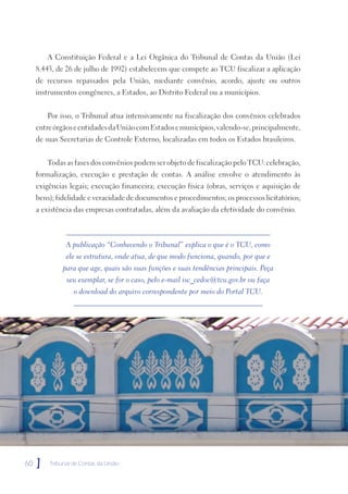 A Constituição Federal e a Lei Orgânica do Tribunal de Contas da União (Lei
     8.443, de 26 de julho de 1992) estabelecem que compete ao TCU fiscalizar a aplicação
     de recursos repassados pela União, mediante convênio, acordo, ajuste ou outros
     instrumentos congêneres, a Estados, ao Distrito Federal ou a municípios.


         Por isso, o Tribunal atua intensivamente na fiscalização dos convênios celebrados
     entre órgãos e entidades da União com Estados e municípios, valendo-se, principalmente,
     de suas Secretarias de Controle Externo, localizadas em todos os Estados brasileiros.


         Todas as fases dos convênios podem ser objeto de fiscalização pelo TCU: celebração,
     formalização, execução e prestação de contas. A análise envolve o atendimento às
     exigências legais; execução financeira; execução física (obras, serviços e aquisição de
     bens); fidelidade e veracidade de documentos e procedimentos; os processos licitatórios;
     a existência das empresas contratadas, além da avaliação da efetividade do convênio.



               A publicação “Conhecendo o Tribunal” explica o que é o TCU, como
               ele se estrutura, onde atua, de que modo funciona, quando, por que e
              para que age, quais são suas funções e suas tendências principais. Peça
               seu exemplar, se for o caso, pelo e-mail isc_cedoc@tcu.gov.br ou faça
                  o download do arquivo correspondente por meio do Portal TCU.




60   ]   Tribunal de Contas da União
 