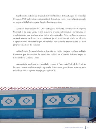 Identificados indícios de irregularidade nos trabalhos de fiscalização por seu corpo
técnico, o TCU determina a instauração de tomada de contas especial para apuração
da responsabilidade e/ou quantificação do dano ao erário.


   A função fiscalizadora do TCU é deflagrada mediante solicitação do Congresso
Nacional e de suas Casas e por iniciativa própria, selecionando previamente os
convênios com base em bancos de dados informatizados. Pode também ocorrer em
razão de denúncias de terceiros, notícias de jornal, matérias veiculadas na televisão
e representações apresentadas por autoridades, pelo controle interno federal ou pelos
próprios servidores do Tribunal.


   A fiscalização de transferências voluntárias da União compete também ao Poder
Executivo, por intermédio da Secretaria Federal de Controle Interno, órgão da
Controladoria-Geral da União.


   Ao constatar qualquer irregularidade, cumpre à Secretaria Federal de Controle
Interno comunicar o fato ao órgão repassador dos recursos, para fins de instauração de
tomada de contas especial a ser julgada pelo TCU.




                                                            Convênios e Outros Repasses   [   61
 