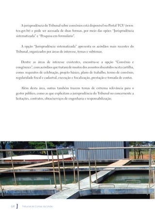A jurisprudência do Tribunal sobre convênios está disponível no Portal TCU (www.
     tcu.gov.br) e pode ser acessada de duas formas, por meio das opões “Jurisprudência
     sistematizada” e “Pesquisa em formulário”.


         A opção “Jurisprudência sistematizada” apresenta os acórdãos mais recentes do
     Tribunal, organizados por áreas de interesse, temas e subtemas.


         Dentre as áreas de interesse existentes, encontra-se a opção “Convênio e
     congêneres”, com acórdãos que tratam de muitos dos assuntos discutidos nesta cartilha,
     como: requisitos de celebração, projeto básico, plano de trabalho, termo de convênio,
     regularidade fiscal e cadastral, execução e fiscalização, prestação e tomada de contas.


         Além desta área, outras também trazem temas de extrema relevância para o
     gestor público, como as que explicitam a jurisprudência do Tribunal no concernente a
     licitações, contratos, obras/serviços de engenharia e responsabilização.




64   ]   Tribunal de Contas da União
 