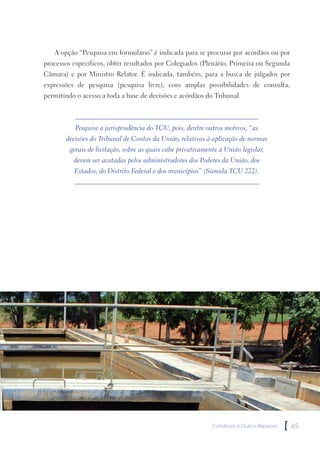 A opção “Pesquisa em formulário” é indicada para se procurar por acórdãos ou por
processos específicos, obter resultados por Colegiados (Plenário, Primeira ou Segunda
Câmara) e por Ministro Relator. É indicada, também, para a busca de julgados por
expressões de pesquisa (pesquisa livre), com amplas possibilidades de consulta,
permitindo o acesso a toda a base de decisões e acórdãos do Tribunal.



           Pesquise a jurisprudência do TCU, pois, dentre outros motivos, “as
       decisões do Tribunal de Contas da União, relativas à aplicação de normas
         gerais de licitação, sobre as quais cabe privativamente à União legislar,
          devem ser acatadas pelos administradores dos Poderes da União, dos
          Estados, do Distrito Federal e dos municípios” (Súmula TCU 222).




                                                              Convênios e Outros Repasses   [   65
 