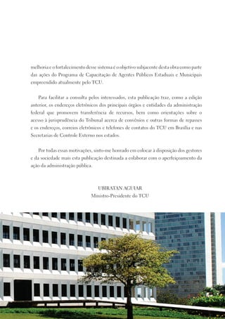 melhoria e o fortalecimento desse sistema é o objetivo subjacente desta obra como parte
das ações do Programa de Capacitação de Agentes Públicos Estaduais e Municipais
empreendido atualmente pelo TCU.


   Para facilitar a consulta pelos interessados, esta publicação traz, como a edição
anterior, os endereços eletrônicos dos principais órgãos e entidades da administração
federal que promovem transferência de recursos, bem como orientações sobre o
acesso à jurisprudência do Tribunal acerca de convênios e outras formas de repasses
e os endereços, correios eletrônicos e telefones de contatos do TCU em Brasília e nas
Secretarias de Controle Externo nos estados.


   Por todas essas motivações, sinto-me honrado em colocar à disposição dos gestores
e da sociedade mais esta publicação destinada a colaborar com o aperfeiçoamento da
ação da administração pública.



                                  UBIRATAN AGUIAR
                              Ministro-Presidente do TCU
 