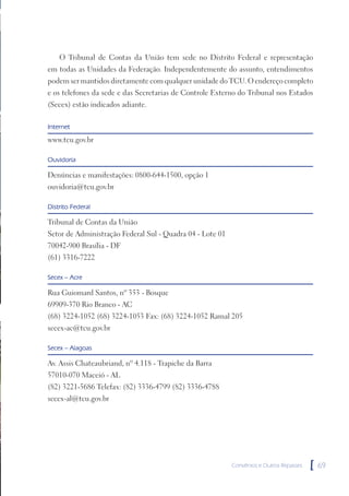O Tribunal de Contas da União tem sede no Distrito Federal e representação
em todas as Unidades da Federação. Independentemente do assunto, entendimentos
podem ser mantidos diretamente com qualquer unidade do TCU. O endereço completo
e os telefones da sede e das Secretarias de Controle Externo do Tribunal nos Estados
(Secex) estão indicados adiante.

Internet
www.tcu.gov.br

Ouvidoria

Denúncias e manifestações: 0800-644-1500, opção 1
ouvidoria@tcu.gov.br

Distrito Federal

Tribunal de Contas da União
Setor de Administração Federal Sul - Quadra 04 - Lote 01
70042-900 Brasília - DF
(61) 3316-7222

Secex – Acre

Rua Guiomard Santos, nº 353 - Bosque
69909-370 Rio Branco - AC
(68) 3224-1052 (68) 3224-1053 Fax: (68) 3224-1052 Ramal 205
secex-ac@tcu.gov.br

Secex – Alagoas

Av. Assis Chateaubriand, nº 4.118 - Trapiche da Barra
57010-070 Maceió - AL
(82) 3221-5686 Telefax: (82) 3336-4799 (82) 3336-4788
secex-al@tcu.gov.br




                                                           Convênios e Outros Repasses   [   69
 