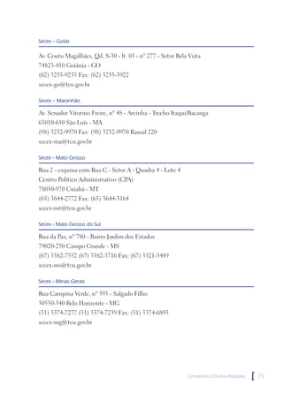 Secex – Goiás

Av. Couto Magalhães, Qd. S-30 - lt. 03 - nº 277 - Setor Bela Vista
74823-410 Goiânia - GO
(62) 3255-9233 Fax: (62) 3255-3922
secex-go@tcu.gov.br

Secex – Maranhão

Av. Senador Vitorino Freire, nº 48 - Areinha - Trecho Itaqui/Bacanga
65010-650 São Luís - MA
(98) 3232-9970 Fax: (98) 3232-9970 Ramal 220
secex-ma@tcu.gov.br

Secex - Mato Grosso

Rua 2 - esquina com Rua C - Setor A - Quadra 4 - Lote 4
Centro Político Administrativo (CPA)
78050-970 Cuiabá - MT
(65) 3644-2772 Fax: (65) 3644-3164
secex-mt@tcu.gov.br

Secex - Mato Grosso do Sul

Rua da Paz, nº 780 - Bairro Jardim dos Estados
79020-250 Campo Grande - MS
(67) 3382-7552 (67) 3382-3716 Fax: (67) 3321-3489
secex-ms@tcu.gov.br

Secex - Minas Gerais

Rua Campina Verde, nº 593 - Salgado Filho
30550-340 Belo Horizonte - MG
(31) 3374-7277 (31) 3374-7239 Fax: (31) 3374-6893
secex-mg@tcu.gov.br




                                                            Convênios e Outros Repasses   [   71
 