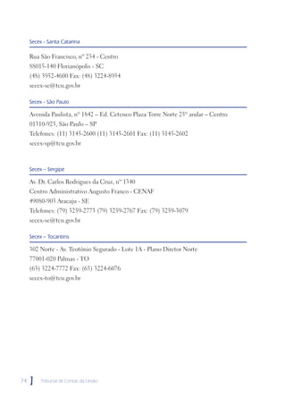 Secex - Santa Catarina

     Rua São Francisco, nº 234 - Centro
     88015-140 Florianópolis - SC
     (48) 3952-4600 Fax: (48) 3224-8954
     secex-sc@tcu.gov.br

     Secex - São Paulo

     Avenida Paulista, nº 1842 – Ed. Cetenco Plaza Torre Norte 25º andar – Centro
     01310-923, São Paulo – SP
     Telefones: (11) 3145-2600 (11) 3145-2601 Fax: (11) 3145-2602
     secex-sp@tcu.gov.br



     Secex – Sergipe

     Av. Dr. Carlos Rodrigues da Cruz, nº 1340
     Centro Administrativo Augusto Franco - CENAF
     49080-903 Aracaju - SE
     Telefones: (79) 3259-2773 (79) 3259-2767 Fax: (79) 3259-3079
     secex-se@tcu.gov.br

     Secex – Tocantins

     302 Norte - Av. Teotônio Segurado - Lote 1A - Plano Diretor Norte
     77001-020 Palmas - TO
     (63) 3224-7772 Fax: (63) 3224-6076
     secex-to@tcu.gov.br




74   ]    Tribunal de Contas da União
 