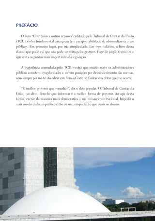 PREFÁCIO

    O livro “Convênios e outros repasses”, editado pelo Tribunal de Contas da União
(TCU), é obra fundamental para quem tem a responsabilidade de administrar recursos
públicos. Em primeiro lugar, por sua simplicidade. Em tom didático, o livro deixa
claro o que pode e o que não pode ser feito pelos gestores. Foge do jargão tecnicista e
apresenta os pontos mais importantes da legislação.


    A experiência acumulada pelo TCU mostra que muitas vezes os administradores
públicos cometem irregularidades e sofrem punições por desconhecimento das normas,
nem sempre por má-fé. Ao editar este livro, a Corte de Contas visa evitar que isso ocorra.


    “É melhor prevenir que remediar”, diz o dito popular. O Tribunal de Contas da
União vai além. Percebe que informar é a melhor forma de prevenir. Ao agir dessa
forma, exerce da maneira mais democrática a sua missão constitucional. Impedir o
mau uso do dinheiro público é tão ou mais importante que punir os abusos.
 