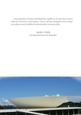 Como presidente da Câmara dos Deputados, orgulho-me de apresentar a terceira
edição de “Convênios e outros repasses”. Trata-se de leitura obrigatória e tem seu lugar
reservado na mesa de trabalho dos administradores mais prevenidos.



                                    MICHEL TEMER
                          Presidente da Câmara dos Deputados
 