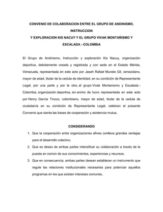 CONVENIO DE COLABORACION ENTRE EL GRUPO DE ANDINISMO,

                                  INSTRUCCION

     Y EXPLORACION KIS NACUY Y EL GRUPO VIVAK MONTAÑISMO Y

                            ESCALADA - COLOMBIA



El Grupo de Andinismo, Instrucción y exploración Kis Nacuy, organización

deportiva, debidamente creada y registrada y con sede en el Estado Mérida,

Venezuela, representada en este acto por Jaseh Rafael Munelo Gil, venezolano,

mayor de edad, titular de la cedula de identidad, en su condición de Representante

Legal, por una parte y por la otra, el grupo Vivak Montanismo y Escalada -

Colombia, organización deportiva, sin animo de lucro representada en este acto

por Henry García Tinoco, colombiano, mayor de edad, titular de la cedula de

ciudadanía en su condición de Representante Legal, celebran el presente

Convenio que sienta las bases de cooperación y asistencia mutua,



                                CONSIDERANDO

   1. Que la cooperación entre organizaciones afines conlleva grandes ventajas

      para el desarrollo colectivo.

   2. Que es deseo de ambas partes intensificar su colaboración a través de la

      puesta en común de sus conocimientos, experiencias y recursos.

   3. Que en consecuencia, ambas partes desean establecer un instrumento que

      regule las relaciones institucionales necesarias para potenciar aquellos

      programas en los que existan intereses comunes,
 