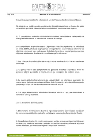 Pág. 9533 Miércoles, 06 de Octubre de 2010 Número 231
http://bop.dipujaen.es BOLETÍN OFICIAL DE LA PROVINCIA DE JAÉN D.L.: J. 1-1958
la cuantía que para cada año establezca la Ley de Presupuestos Generales del Estado.
No obstante, se podrán percibir complementos de destino superiores en función del grado
consolidado, por haber desempeñado con anterioridad puestos de nivel superior.
C. El complemento especifico retribuye las condiciones particulares de cada puesto de
trabajo establecidas en la Relación de Puestos de Trabajo.
D. El complemento de productividad La Corporación, para dar cumplimiento a lo establecido
en el R.D. 861/86, efectuará los programas correspondientes encaminados a determinar los
objetivos a conseguir para cada puesto de trabajo, teniendo en cuenta las circunstancias
objetivas relacionadas directamente con el desempeño del mismo.
1. Los criterios de productividad serán negociados anualmente con los representantes
sindicales.
2. La percepción de este complemento no generará derechos adquiridos a favor del
personal laboral que recibe el mismo, siendo su percepción de carácter anual.
3. La cuantía global del complemento de productividad y los criterios de asignación del
mismo, serán fijados anualmente por el Pleno de la Corporación, a través del Presupuesto,
previa negociación con los representantes del personal laboral.
E. Las pagas extraordinarias tendrán la cuantía que marcan la Ley, y se abonarán en la
nómina de junio y diciembre.
Art. 17.-Incremento de retribuciones.
1. El incremento de retribuciones durante la vigencia del presente Convenio será acorde con
los incrementos establecidos cada año, por la Ley de presupuestos Generales del Estado.
2. Horas Extraordinarias: En ningún caso pueden ser fijas en sus cuantías ni periódicas en
su devengo y habrán de responder a servicios extraordinarios realizados fuera de la jornada
normal de trabajo, por motivos de urgente e inaplazable necesidad.
 