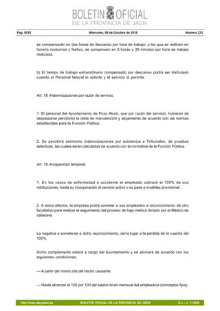 Pág. 9535 Miércoles, 06 de Octubre de 2010 Número 231
http://bop.dipujaen.es BOLETÍN OFICIAL DE LA PROVINCIA DE JAÉN D.L.: J. 1-1958
se compensarán en dos horas de descanso por hora de trabajo; y las que se realicen en
horario nocturnos y festivo, se compensen en 2 horas y 30 minutos por hora de trabajo
realizada.
b) El tiempo de trabajo extraordinario compensado por descanso podrá ser disfrutado
cuando el Personal laboral lo solicite y el servicio lo permita.
Art. 18.-Indemnizaciones por razón de servicio.
1. El personal del Ayuntamiento de Pozo Alcón, que por razón del servicio, hubieran de
desplazarse percibirán la dieta de manutención y alojamiento de acuerdo con las normas
establecidas para la Función Pública.
2. Se percibirá asimismo indemnizaciones por asistencia a Tribunales, de pruebas
selectivas, las cuales serán calculadas de acuerdo con la normativa de la Función Pública.
Art. 19.-Incapacidad temporal.
1. En los casos de enfermedad o accidente el empleado cobrará el 100% de sus
retribuciones, hasta su incorporación al servicio activo o su pase a invalidez provisional.
2. A estos efectos, la empresa podrá someter a sus empleados a reconocimiento de otro
facultativo para realizar el seguimiento del proceso de baja médica dictado por el Médico de
cabecera.
La negativa a someterse a dicho reconocimiento, daría lugar a la perdida de la cuantía del
100%.
Dicho complemento estará a cargo del Ayuntamiento y se abonará de acuerdo con las
siguientes condiciones:
— A partir del mismo día del hecho causante.
— Hasta alcanzar el 100 por 100 del salario bruto mensual del empleado/a (conceptos fijos).
 