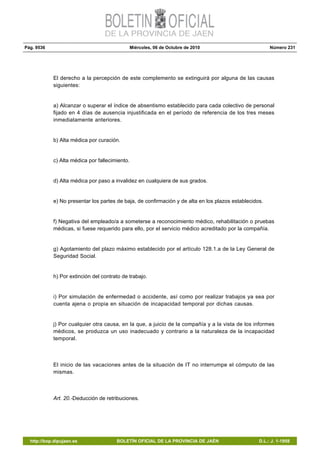 Pág. 9536 Miércoles, 06 de Octubre de 2010 Número 231
http://bop.dipujaen.es BOLETÍN OFICIAL DE LA PROVINCIA DE JAÉN D.L.: J. 1-1958
El derecho a la percepción de este complemento se extinguirá por alguna de las causas
siguientes:
a) Alcanzar o superar el índice de absentismo establecido para cada colectivo de personal
fijado en 4 días de ausencia injustificada en el período de referencia de los tres meses
inmediatamente anteriores.
b) Alta médica por curación.
c) Alta médica por fallecimiento.
d) Alta médica por paso a invalidez en cualquiera de sus grados.
e) No presentar los partes de baja, de confirmación y de alta en los plazos establecidos.
f) Negativa del empleado/a a someterse a reconocimiento médico, rehabilitación o pruebas
médicas, si fuese requerido para ello, por el servicio médico acreditado por la compañía.
g) Agotamiento del plazo máximo establecido por el artículo 128.1.a de la Ley General de
Seguridad Social.
h) Por extinción del contrato de trabajo.
i) Por simulación de enfermedad o accidente, así como por realizar trabajos ya sea por
cuenta ajena o propia en situación de incapacidad temporal por dichas causas.
j) Por cualquier otra causa, en la que, a juicio de la compañía y a la vista de los informes
médicos, se produzca un uso inadecuado y contrario a la naturaleza de la incapacidad
temporal.
El inicio de las vacaciones antes de la situación de IT no interrumpe el cómputo de las
mismas.
Art. 20.-Deducción de retribuciones.
 