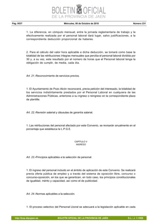 Pág. 9537 Miércoles, 06 de Octubre de 2010 Número 231
http://bop.dipujaen.es BOLETÍN OFICIAL DE LA PROVINCIA DE JAÉN D.L.: J. 1-1958
1. La diferencia, en cómputo mensual, entre la jornada reglamentaria de trabajo y la
efectivamente realizada por el personal laboral dará lugar, salvo justificaciones, a la
correspondiente deducción proporcional de haberes.
2. Para el cálculo del valor hora aplicable a dicha deducción, se tomará como base la
totalidad de las retribuciones íntegras mensuales que perciba el personal laboral dividida por
30 y, a su vez, este resultado por el número de horas que el Personal laboral tenga la
obligación de cumplir, de media, cada día.
Art. 21.-Reconocimiento de servicios previos.
1. El Ayuntamiento de Pozo Alcón reconocerá, previa petición del interesado, la totalidad de
los servicios indistintamente prestados por el Personal Laboral en cualquiera de las
Administraciones Públicas, anteriores a su ingreso o reingreso en la correspondiente plaza
de plantilla.
Art. 22.-Revisión salarial y cláusulas de garantía salarial.
1. Las retribuciones del personal afectado por este Convenio, se revisarán anualmente en el
porcentaje que establezca la L.P.G.E.
CAPÍTULO V
INGRESO
Art. 23.-Principios aplicables a la selección de personal.
1. El ingreso del personal incluido en el ámbito de aplicación de este Convenio. Se realizará
previa oferta pública de empleo y a través del sistema de oposición libre, concurso o
concurso-oposición, en los que se garanticen, en todo caso, los principios constitucionales
de igualdad, mérito y capacidad, así como el de publicidad.
Art. 24.-Normas aplicables a la selección.
1. El proceso selectivo del Personal Lboral se adecuará a la legislación aplicable en cada
 