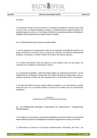 Pág. 9538 Miércoles, 06 de Octubre de 2010 Número 231
http://bop.dipujaen.es BOLETÍN OFICIAL DE LA PROVINCIA DE JAÉN D.L.: J. 1-1958
momento.
2. Sin perjuicio de ello, en las Comisiones o Tribunales de Selección, figurará como vocal
con voz y voto, un miembro empleado/ a público / a sindical de igual o superior titulación a la
exigida al puesto a cubrir y si no lo hubiera el Comité de empresa propondrá a la Alcaldía un
trabajador del Ayuntamiento que tenga la titulación exigida.
Art. 25.-Plantilla de personal y oferta de empleo público.
1. Con la aprobación de presupuestos cada año se aprobará la plantilla de personal. Las
plazas vacantes de la misma que no puedan ser cubiertas con efectivos del personal
existente, constituirán la Oferta Pública de Empleo del referido ejercicio.
2. La Oferta especificará, tanto las plazas de nuevo ingreso como las que deban ser
cubiertas por el Sistema de Promoción Interna.
3. La propuesta de plantilla y oferta de empleo público se negociará previamente, con las
Organizaciones Sindicales componentes de la Mesa General de Negociación, para su
posterior elevación al Pleno de este Ayuntamiento o al Presidente de la Corporación.
4. El personal laboral de nuevo ingreso deberá someterse a un reconocimiento médico
antes del inicio de su actividad laboral a través de los medios que el Ayuntamiento
establezca.
CAPÍtULO VI
PROMOCIÓN INTERNA Y PROMOCIÓN PROFESIONAL
Art. 26.-PROMOCIÓN INTERNA, CONCURSO DE TRASLADOS Y PROMOCION
PROFESIONAL.-
1. En todas las convocatorias el Ayuntamiento facilitará la promoción interna de su personal
laboral debiendo poseer los trabajadores la titulación exigida para el acceso a la misma.
2. Observando lo previsto en el Acuerdo Administración- Sindicatos, de fecha 7 de
 