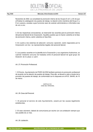 Pág. 9539 Miércoles, 06 de Octubre de 2010 Número 231
http://bop.dipujaen.es BOLETÍN OFICIAL DE LA PROVINCIA DE JAÉN D.L.: J. 1-1958
Noviembre de 2002, se consolidará la promoción interna de los Grupos D al C, a fin de que
al finalizar la catalogación de puestos de trabajo, la relación entre miembros del Grupo C y
D en cuerpos y escalas cuyas funciones sean de carácter administrativo e informático sea
de uno a uno.
3. En las respectivas convocatorias, se reservarán las vacantes para la promoción interna
del personal laboral de la Corporación. Aquellos puestos que no fueran cubiertos en la fase
de promoción interna, serán cubiertos en fase libre.
4. En cuanto a los sistemas de selección: concurso- oposición, serán negociados por la
Corporación con los / as representantes legales del personal laboral.
5. Los puestos vacantes en la plantilla de la Corporación y sus organismos Autónomos, se
cubrirán mediante concurso de traslados entre el personal laboral de igual grupo de
titulación de la plaza a cubrir.
Art. 27.-Promoción Profesional.
1. El Excmo. Ayuntamiento de POZO ALCON facilitará asimismo la promoción profesional
de acuerdo con la relación de puestos de trabajo. Para ello, se llevará a cabo a través de la
provisión de puestos de trabajo, de conformidad con lo dispuesto en el R.D. 364/95, de 10
de marzo.
CAPITULO VII:
CESE DEL PERSONAL
Art. 28.-Cese del Personal.
1. El personal al servicio de este Ayuntamiento, cesará por las causas legalmente
establecidas.
2. El cese voluntario, deberá de comunicarse por escrito con una antelación siempre que
sea posible de un mes.
Art. 29.-Jubilación.
 
