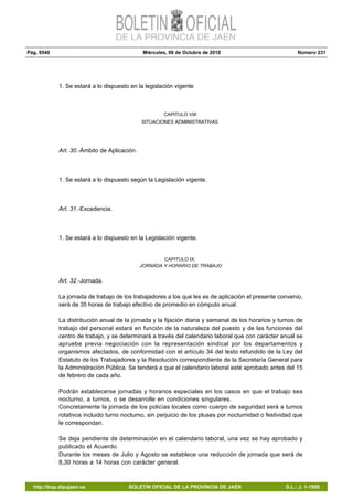 Pág. 9540 Miércoles, 06 de Octubre de 2010 Número 231
http://bop.dipujaen.es BOLETÍN OFICIAL DE LA PROVINCIA DE JAÉN D.L.: J. 1-1958
1. Se estará a lo dispuesto en la legislación vigente
CAPITULO VIII:
SITUACIONES ADMINISTRATIVAS
Art. 30.-Ámbito de Aplicación.
1. Se estará a lo dispuesto según la Legislación vigente.
Art. 31.-Excedencia.
1. Se estará a lo dispuesto en la Legislación vigente.
CAPITULO IX:
JORNADA Y HORARIO DE TRABAJO
Art. 32.-Jornada.
La jornada de trabajo de los trabajadores a los que les es de aplicación el presente convenio,
será de 35 horas de trabajo efectivo de promedio en cómputo anual.
La distribución anual de la jornada y la fijación diaria y semanal de los horarios y turnos de
trabajo del personal estará en función de la naturaleza del puesto y de las funciones del
centro de trabajo, y se determinará a través del calendario laboral que con carácter anual se
apruebe previa negociación con la representación sindical por los departamentos y
organismos afectados, de conformidad con el artículo 34 del texto refundido de la Ley del
Estatuto de los Trabajadores y la Resolución correspondiente de la Secretaría General para
la Administración Pública. Se tenderá a que el calendario laboral esté aprobado antes del 15
de febrero de cada año.
Podrán establecerse jornadas y horarios especiales en los casos en que el trabajo sea
nocturno, a turnos, o se desarrolle en condiciones singulares.
Concretamente la jornada de los policías locales como cuerpo de seguridad será a turnos
rotativos incluido turno nocturno, sin perjuicio de los pluses por nocturnidad o festividad que
le correspondan.
Se deja pendiente de determinación en el calendario laboral, una vez se hay aprobado y
publicado el Acuerdo.
Durante los meses de Julio y Agosto se establece una reducción de jornada que será de
8,30 horas a 14 horas con carácter general.
 