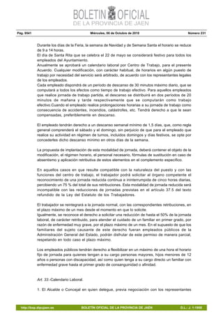 Pág. 9541 Miércoles, 06 de Octubre de 2010 Número 231
http://bop.dipujaen.es BOLETÍN OFICIAL DE LA PROVINCIA DE JAÉN D.L.: J. 1-1958
Durante los días de la Feria, la semana de Navidad y de Semana Santa el horario se reduce
de 9 a 14 horas.
El día de Santa Rita que se celebra el 22 de mayo se considerará festivo para todos los
empleados del Ayuntamiento.
Anualmente se aprobará un calendario laboral por Centro de Trabajo, para el presente
Acuerdo. Cualquier modificación, con carácter habitual, de horarios en algún puesto de
trabajo por necesidad del servicio será arbitrado, de acuerdo con los representantes legales
de los empleados.
Cada empleado dispondrá de un período de descanso de 30 minutos máximo diario, que se
computará a todos los efectos como tiempo de trabajo efectivo. Para aquellos empleados
que realice jornada de trabajo partida, el descanso se distribuirá en dos períodos de 20
minutos de mañana y tarde respectivamente que se computarán como trabajo
efectivo.Cuando el empleado realice prolongaciones horarias a su jornada de trabajo como
consecuencia de accidentes, incendios, catástrofes, etc. Tendrá derecho a que le sean
compensadas, preferiblemente en descanso.
El empleado tendrán derecho a un descanso semanal mínimo de 1,5 días, que, como regla
general comprenderá el sábado y el domingo, sin perjuicio de que para el empleado que
realice su actividad en régimen de turnos, incluidos domingos y días festivos, se opte por
concederles dicho descanso mínimo en otros días de la semana.
La propuesta de implantación de esta modalidad de jornada, deberá contener el objeto de la
modificación, el régimen horario, el personal necesario, fórmulas de sustitución en caso de
absentismo y aplicación retributiva de estos elementos en el complemento específico.
En aquellos casos en que resulte compatible con la naturaleza del puesto y con las
funciones del centro de trabajo, el trabajador podrá solicitar al órgano competente el
reconocimiento de una jornada reducida continua e ininterrumpida de cinco horas diarias,
percibiendo un 75 % del total de sus retribuciones. Esta modalidad de jornada reducida será
incompatible con las reducciones de jornadas previstas en el artículo 37.5 del texto
refundido de la Ley del Estatuto de los Trabajadores.
El trabajador se reintegrará a la jornada normal, con las correspondientes retribuciones, en
el plazo máximo de un mes desde el momento en que lo solicite.
Igualmente, se reconoce el derecho a solicitar una reducción de hasta el 50% de la jornada
laboral, de carácter retribuido, para atender el cuidado de un familiar en primer grado, por
razón de enfermedad muy grave, por el plazo máximo de un mes. En el supuesto de que los
familiares del sujeto causante de este derecho fueran empleados públicos de la
Administración General del Estado, podrán disfrutar de este permiso de manera parcial,
respetando en todo caso el plazo máximo.
Los empleados públicos tendrán derecho a flexibilizar en un máximo de una hora el horario
fijo de jornada para quienes tengan a su cargo personas mayores, hijos menores de 12
años o personas con discapacidad, así como quien tenga a su cargo directo un familiar con
enfermedad grave hasta el primer grado de consanguinidad o afinidad.
Art. 33.-Calendario Laboral.
1. El Alcalde o Concejal en quien delegue, previa negociación con los representantes
 