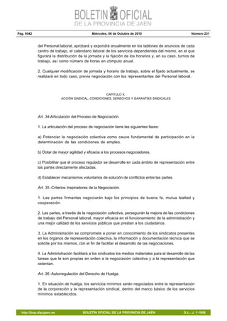 Pág. 9542 Miércoles, 06 de Octubre de 2010 Número 231
http://bop.dipujaen.es BOLETÍN OFICIAL DE LA PROVINCIA DE JAÉN D.L.: J. 1-1958
del Personal laboral, aprobará y expondrá anualmente en los tablones de anuncios de cada
centro de trabajo, el calendario laboral de los servicios dependientes del mismo, en el que
figurará la distribución de la jornada y la fijación de los horarios y, en su caso, turnos de
trabajo, así como número de horas en cómputo anual.
2. Cualquier modificación de jornada y horario de trabajo, sobre el fijado actualmente, se
realizará en todo caso, previa negociación con los representantes del Personal laboral.
CAPITULO X:
ACCIÓN SINDICAL, CONDICIONES, DERECHOS Y GARANTÍAS SINDICALES.
Art. 34-Articulación del Proceso de Negociación.
1. La articulación del proceso de negociación tiene las siguientes fases:
a) Potenciar la negociación colectiva como cauce fundamental de participación en la
determinación de las condiciones de empleo.
b) Dotar de mayor agilidad y eficacia a los procesos negociadores.
c) Posibilitar que el proceso regulador se desarrolle en cada ámbito de representación entre
las partes directamente afectadas.
d) Establecer mecanismos voluntarios de solución de conflictos entre las partes.
Art. 35.-Criterios Inspiradores de la Negociación.
1. Las partes firmantes negociarán bajo los principios de buena fe, mutua lealtad y
cooperación.
2. Las partes, a través de la negociación colectiva, perseguirán la mejora de las condiciones
de trabajo del Personal laboral, mayor eficacia en el funcionamiento de la administración y
una mejor calidad de los servicios públicos que prestan a los ciudadanos.
3. La Administración se compromete a poner en conocimiento de los sindicatos presentes
en los órganos de representación colectiva, la información y documentación técnica que se
solicite por los mismos, con el fin de facilitar el desarrollo de las negociaciones.
4. La Administración facilitará a los sindicatos los medios materiales para el desarrollo de las
tareas que le son propias en orden a la negociación colectiva y a la representación que
ostentan.
Art. 36.-Autorregulación del Derecho de Huelga.
1. En situación de huelga, los servicios mínimos serán negociados entre la representación
de la corporación y la representación sindical, dentro del marco básico de los servicios
mínimos establecidos.
 