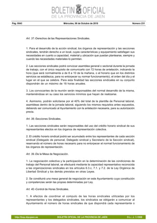 Pág. 9543 Miércoles, 06 de Octubre de 2010 Número 231
http://bop.dipujaen.es BOLETÍN OFICIAL DE LA PROVINCIA DE JAÉN D.L.: J. 1-1958
Art. 37.-Derechos de las Representaciones Sindicales.
1. Para el desarrollo de la acción sindical, los órganos de representación y las secciones
sindicales, tendrán derecho a un local, cuyas características y equipamiento satisfagan sus
necesidades en cuanto a capacidad, material y ubicación que puedan plantearse, siempre y
cuando las necesidades materiales lo permitan.
2. Las secciones sindicales podrá convocar asamblea general o sectorial durante la jornada
de trabajo, con el único requisito de comunicarlo con 72 horas de antelación, indicando la
hora (que será normalmente a de 8 a 10 de la mañana, o el horario que en los distintos
servicios se establezca, para no entorpecer su normar funcionamiento), el orden del día y el
lugar en el que se celebre. Para esta finalidad las secciones sindicales en su conjunto
dispondrán de un máximo de 18 horas anuales.
3. Los convocantes de la reunión serán responsables del normal desarrollo de la misma,
manteniéndose en su caso los servicios mínimos que hayan de realizarse.
4. Asimismo, podrán solicitarse por el 40% del total de la plantilla de Personal laboral,
asambleas dentro de la jornada laboral, siguiendo los mismos requisitos antes expuestos,
debiendo ser comunicado al Ayuntamiento con la antelación necesaria, para su autorización
previa.
Art. 38.-Secciones Sindicales.
1. Las secciones sindicales serán responsables del uso del crédito horario sindical de sus
representantes electos en los órganos de representación colectiva.
2. El crédito horario sindical podrá ser acumulado entre los representantes de cada sección
sindical (Delegado de personal, Delegado sindical y Secretario de la Sección sindical),
reservando el número de horas necesario para no entorpecer el normal funcionamiento de
los órganos de representación.
Art. 39.-De la Mesa de Negociación.
1. La negociación colectiva y la participación en la determinación de las condiciones de
trabajo del Personal laboral, se efectuará mediante la capacidad representativa reconocida
a las organizaciones sindicales en los artículos 6.3.c, 7.1. y 7.2. de la Ley Orgánica de
Libertad Sindical y los demás previstos en otras Leyes.
2. Se constituirá una mesa general de negociación en este Ayuntamiento cuya constitución
y competencias serán las propias determinadas por Ley.
Art. 40.-Control de Horas Sindicales.
1. A efectos de coordinar el computo de las horas sindicales utilizadas por los
representantes y los delegados sindicales, los sindicatos se obligarán a comunicar al
Ayuntamiento el número de horas sindicales de que dispondrá cada representante o
 