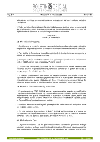 Pág. 9544 Miércoles, 06 de Octubre de 2010 Número 231
http://bop.dipujaen.es BOLETÍN OFICIAL DE LA PROVINCIA DE JAÉN D.L.: J. 1-1958
delegado en función de las acumulaciones que se produzcan, así como cualquier variación
o incidencia.
2. En los servicios relacionados con la seguridad ciudadana, sujeto a turno, se comunicará
con preaviso de 24 horas de antelación el disfrute del crédito sindical horario. En caso de
imposibilidad de comunicar el preaviso se justificará suficientemente.
CAPITULO XI:
FORMACIÓN PROFESIONAL.
Art. 41.-Formación Profesional.
1. Considerando la formación como un instrumento fundamental para la profesionalización
del personal, las partes reconocen la necesidad de realizar un mayor esfuerzo en formación.
2. Para facilitar la formación y el reciclaje profesional el Ayuntamiento, se compromete a
adoptar las siguientes medidas concretas:
a) Consignar un fondo para la formación en cada ejercicio presupuestario, que como mínimo
será de 3.000 €, común para empleados y Personal laboral.
b) Concesión de permisos no retribuidos, de una duración máxima de tres meses para la
asistencia a cursos de perfeccionamiento profesional, siempre que la gestión del servicio y
la organización del trabajo lo permita.
c) El personal comprometido en el ámbito del presente Convenio realizará los cursos de
capacitación profesional o de reciclaje para adaptación a un nuevo puesto de trabajo o las
innovaciones técnicas que se introduzcan en el que vinieren desempeñando, el tiempo de
asistencia a estos cursos se considerará como tiempo trabajado a todos los efectos.
Art. 42.-Plan de Formación Continua y Permanente.
1. El Ayuntamiento de POZO ALCON, agrupa a una diversidad de servicios, con calificación
y perfiles profesionales diversos. No obstante el común denominador son las continuas
modificaciones a las que se ven sometidos en sus tareas el personal laboral, debido a la
incorporación de nuevos sistemas informáticos, redundando sobre todo en aquellos grupos
de Personal laboral con cualificaciones básicas.
2. Asimismo, las modificaciones legales que se producen hacen necesaria una puesta al día
con respecto a estas normas.
3. En este sentido el Ayuntamiento de POZO ALCON, se compromete a la puesta en
funcionamiento de un plan de formación continua y permanente o en su defecto, a acogerse
al Plan de Formación continua de la Excma. Diputación Provincial de Jaén.
Art. 43.-Objetivos del Plan.
1. Objetivos Generales: Que las personas adscritas a diferentes grupos de trabajo
adquieran o mejoren tanto los conocimientos administrativos, técnicos o legales necesarios
para el desempeño de sus funciones, así como las habilidades que redunden en una mejor
 
