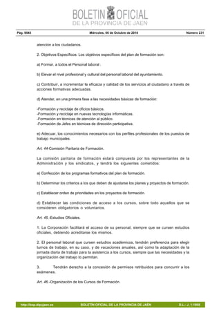 Pág. 9545 Miércoles, 06 de Octubre de 2010 Número 231
http://bop.dipujaen.es BOLETÍN OFICIAL DE LA PROVINCIA DE JAÉN D.L.: J. 1-1958
atención a los ciudadanos.
2. Objetivos Específicos: Los objetivos específicos del plan de formación son:
a) Formar, a todos el Personal laboral .
b) Elevar el nivel profesional y cultural del personal laboral del ayuntamiento.
c) Contribuir, a incrementar la eficacia y calidad de los servicios al ciudadano a través de
acciones formativas adecuadas.
d) Atender, en una primera fase a las necesidades básicas de formación:
-Formación y reciclaje de oficios básicos.
-Formación y reciclaje en nuevas tecnologías informáticas.
-Formación en técnicas de atención al público.
-Formación de Jefes en técnicas de dirección participativa.
e) Adecuar, los conocimientos necesarios con los perfiles profesionales de los puestos de
trabajo municipales.
Art. 44-Comisión Paritaria de Formación.
La comisión paritaria de formación estará compuesta por los representantes de la
Administración y los sindicatos, y tendrá los siguientes cometidos:
a) Confección de los programas formativos del plan de formación.
b) Determinar los criterios a los que deben de ajustarse los planes y proyectos de formación.
c) Establecer orden de prioridades en los proyectos de formación.
d) Establecer las condiciones de acceso a los cursos, sobre todo aquellos que se
consideren obligatorios o voluntarios.
Art. 45.-Estudios Oficiales.
1. La Corporación facilitará el acceso de su personal, siempre que se cursen estudios
oficiales, debiendo acreditarse los mismos.
2. El personal laboral que cursen estudios académicos, tendrán preferencia para elegir
turnos de trabajo, en su caso, y de vacaciones anuales, así como la adaptación de la
jornada diaria de trabajo para la asistencia a los cursos, siempre que las necesidades y la
organización del trabajo lo permitan.
3. Tendrán derecho a la concesión de permisos retribuidos para concurrir a los
exámenes.
Art. 46.-Organización de los Cursos de Formación.
 