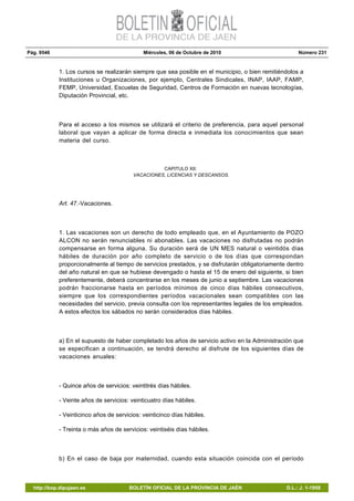 Pág. 9546 Miércoles, 06 de Octubre de 2010 Número 231
http://bop.dipujaen.es BOLETÍN OFICIAL DE LA PROVINCIA DE JAÉN D.L.: J. 1-1958
1. Los cursos se realizarán siempre que sea posible en el municipio, o bien remitiéndolos a
Instituciones u Organizaciones, por ejemplo, Centrales Sindicales, INAP, IAAP, FAMP,
FEMP, Universidad, Escuelas de Seguridad, Centros de Formación en nuevas tecnologías,
Diputación Provincial, etc.
Para el acceso a los mismos se utilizará el criterio de preferencia, para aquel personal
laboral que vayan a aplicar de forma directa e inmediata los conocimientos que sean
materia del curso.
CAPITULO XII:
VACACIONES, LICENCIAS Y DESCANSOS.
Art. 47.-Vacaciones.
1. Las vacaciones son un derecho de todo empleado que, en el Ayuntamiento de POZO
ALCON no serán renunciables ni abonables. Las vacaciones no disfrutadas no podrán
compensarse en forma alguna. Su duración será de UN MES natural o veintidós días
hábiles de duración por año completo de servicio o de los días que correspondan
proporcionalmente al tiempo de servicios prestados, y se disfrutarán obligatoriamente dentro
del año natural en que se hubiese devengado o hasta el 15 de enero del siguiente, si bien
preferentemente, deberá concentrarse en los meses de junio a septiembre. Las vacaciones
podrán fraccionarse hasta en períodos mínimos de cinco días hábiles consecutivos,
siempre que los correspondientes períodos vacacionales sean compatibles con las
necesidades del servicio, previa consulta con los representantes legales de los empleados.
A estos efectos los sábados no serán considerados días hábiles.
a) En el supuesto de haber completado los años de servicio activo en la Administración que
se especifican a continuación, se tendrá derecho al disfrute de los siguientes días de
vacaciones anuales:
- Quince años de servicios: veintitrés días hábiles.
- Veinte años de servicios: veinticuatro días hábiles.
- Veinticinco años de servicios: veinticinco días hábiles.
- Treinta o más años de servicios: veintiséis días hábiles.
b) En el caso de baja por maternidad, cuando esta situación coincida con el período
 