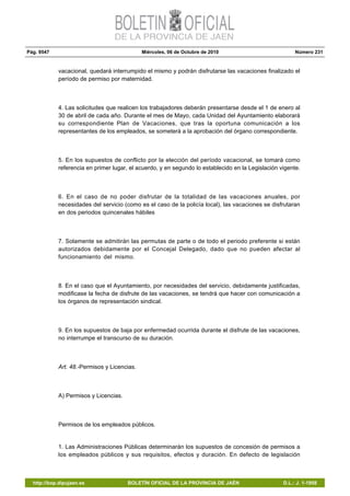 Pág. 9547 Miércoles, 06 de Octubre de 2010 Número 231
http://bop.dipujaen.es BOLETÍN OFICIAL DE LA PROVINCIA DE JAÉN D.L.: J. 1-1958
vacacional, quedará interrumpido el mismo y podrán disfrutarse las vacaciones finalizado el
período de permiso por maternidad.
4. Las solicitudes que realicen los trabajadores deberán presentarse desde el 1 de enero al
30 de abril de cada año. Durante el mes de Mayo, cada Unidad del Ayuntamiento elaborará
su correspondiente Plan de Vacaciones, que tras la oportuna comunicación a los
representantes de los empleados, se someterá a la aprobación del órgano correspondiente.
5. En los supuestos de conflicto por la elección del período vacacional, se tomará como
referencia en primer lugar, el acuerdo, y en segundo lo establecido en la Legislación vigente.
6. En el caso de no poder disfrutar de la totalidad de las vacaciones anuales, por
necesidades del servicio (como es el caso de la policía local), las vacaciones se disfrutaran
en dos periodos quincenales hábiles
7. Solamente se admitirán las permutas de parte o de todo el periodo preferente si están
autorizados debidamente por el Concejal Delegado, dado que no pueden afectar al
funcionamiento del mismo.
8. En el caso que el Ayuntamiento, por necesidades del servicio, debidamente justificadas,
modificase la fecha de disfrute de las vacaciones, se tendrá que hacer con comunicación a
los órganos de representación sindical.
9. En los supuestos de baja por enfermedad ocurrida durante el disfrute de las vacaciones,
no interrumpe el transcurso de su duración.
Art. 48.-Permisos y Licencias.
A) Permisos y Licencias.
Permisos de los empleados públicos.
1. Las Administraciones Públicas determinarán los supuestos de concesión de permisos a
los empleados públicos y sus requisitos, efectos y duración. En defecto de legislación
 