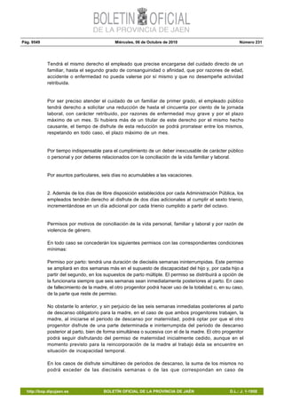 Pág. 9549 Miércoles, 06 de Octubre de 2010 Número 231
http://bop.dipujaen.es BOLETÍN OFICIAL DE LA PROVINCIA DE JAÉN D.L.: J. 1-1958
Tendrá el mismo derecho el empleado que precise encargarse del cuidado directo de un
familiar, hasta el segundo grado de consanguinidad o afinidad, que por razones de edad,
accidente o enfermedad no pueda valerse por sí mismo y que no desempeñe actividad
retribuida.
Por ser preciso atender el cuidado de un familiar de primer grado, el empleado público
tendrá derecho a solicitar una reducción de hasta el cincuenta por ciento de la jornada
laboral, con carácter retribuido, por razones de enfermedad muy grave y por el plazo
máximo de un mes. Si hubiera más de un titular de este derecho por el mismo hecho
causante, el tiempo de disfrute de esta reducción se podrá prorratear entre los mismos,
respetando en todo caso, el plazo máximo de un mes.
Por tiempo indispensable para el cumplimiento de un deber inexcusable de carácter público
o personal y por deberes relacionados con la conciliación de la vida familiar y laboral.
Por asuntos particulares, seis días no acumulables a las vacaciones.
2. Además de los días de libre disposición establecidos por cada Administración Pública, los
empleados tendrán derecho al disfrute de dos días adicionales al cumplir el sexto trienio,
incrementándose en un día adicional por cada trienio cumplido a partir del octavo.
Permisos por motivos de conciliación de la vida personal, familiar y laboral y por razón de
violencia de género.
En todo caso se concederán los siguientes permisos con las correspondientes condiciones
mínimas:
Permiso por parto: tendrá una duración de dieciséis semanas ininterrumpidas. Este permiso
se ampliará en dos semanas más en el supuesto de discapacidad del hijo y, por cada hijo a
partir del segundo, en los supuestos de parto múltiple. El permiso se distribuirá a opción de
la funcionaria siempre que seis semanas sean inmediatamente posteriores al parto. En caso
de fallecimiento de la madre, el otro progenitor podrá hacer uso de la totalidad o, en su caso,
de la parte que reste de permiso.
No obstante lo anterior, y sin perjuicio de las seis semanas inmediatas posteriores al parto
de descanso obligatorio para la madre, en el caso de que ambos progenitores trabajen, la
madre, al iniciarse el periodo de descanso por maternidad, podrá optar por que el otro
progenitor disfrute de una parte determinada e ininterrumpida del periodo de descanso
posterior al parto, bien de forma simultánea o sucesiva con el de la madre. El otro progenitor
podrá seguir disfrutando del permiso de maternidad inicialmente cedido, aunque en el
momento previsto para la reincorporación de la madre al trabajo ésta se encuentre en
situación de incapacidad temporal.
En los casos de disfrute simultáneo de periodos de descanso, la suma de los mismos no
podrá exceder de las dieciséis semanas o de las que correspondan en caso de
 