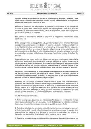 Pág. 9551 Miércoles, 06 de Octubre de 2010 Número 231
http://bop.dipujaen.es BOLETÍN OFICIAL DE LA PROVINCIA DE JAÉN D.L.: J. 1-1958
previstos en este artículo serán los que así se establezcan en el Código Civil en las Leyes
civiles de las Comunidades Autónomas que los regulen, debiendo tener el acogimiento
simple una duración no inferior a un año.
Permiso de paternidad por el nacimiento, acogimiento o adopción de un hijo: tendrá una
duración de quince días, a disfrutar por el padre o el otro progenitor a partir de la fecha del
nacimiento, de la decisión administrativa o judicial de acogimiento o de la resolución judicial
por la que se constituya la adopción.
Este permiso es independiente del disfrute compartido de los permisos contemplados en los
apartados a y b.
En los casos previstos en los apartados a, b, y c el tiempo transcurrido durante el disfrute de
estos permisos se computará como de servicio efectivo a todos los efectos, garantizándose
la plenitud de derechos económicos de la funcionaria y, en su caso, del otro progenitor
empleado, durante todo el periodo de duración del permiso, y, en su caso, durante los
periodos posteriores al disfrute de este, si de acuerdo con la normativa aplicable, el derecho
a percibir algún concepto retributivo se determina en función del periodo de disfrute del
permiso.
Los empleados que hayan hecho uso del permiso por parto o maternidad, paternidad y
adopción o acogimiento tendrán derecho, una vez finalizado el periodo de permiso, a
reintegrarse a su puesto de trabajo en términos y condiciones que no les resulten menos
favorables al disfrute del permiso, así como a beneficiarse de cualquier mejora en las
condiciones de trabajo a las que hubieran podido tener derecho durante su ausencia.
Permiso por razón de violencia de género sobre la mujer funcionaria: las faltas de asistencia
de las funcionarias víctimas de violencia de género, totales o parciales, tendrán la
consideración de justificadas por el tiempo y en las condiciones en que así lo determinen los
servicios sociales de atención o de salud según proceda.
Asimismo, las funcionarias víctimas de violencia sobre la mujer, para hacer efectiva su
protección o su derecho de asistencia social integral, tendrán derecho a la reducción de la
jornada con disminución proporcional de la retribución, o la reordenación del tiempo de
trabajo, a través de la adaptación del horario, de la aplicación del horario flexible o de otras
formas de ordenación del tiempo de trabajo que sean aplicables, en los términos que para
estos supuestos establezca la Administración Pública competente en casa caso.
Art. 49.-Permisos no Retribuidos.
1. Todos los empleados de carrera, con más de dos años de servicio podrá solicitar licencia
no retribuida cada dos años, con reserva del puesto de trabajo por el plazo de máximo de
tres meses, sin que el tiempo de permiso sea computable a ningún efecto.
2. Deberá ser solicitado con un mes de antelación, tanto el permiso como su prorroga ( con
el límite máximo de 3 meses), entendiéndose como renuncia a su puesto de trabajo, si no
se presenta al día siguiente de la fecha de su cumplimiento, que deberá ser avisada al
trabajador con quince días de antelación, salvo casos de fuerza mayor.
3. Cuando el empleado tenga concedido anticipo de haberes, deberá comprometerse por
 