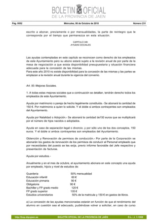 Pág. 9552 Miércoles, 06 de Octubre de 2010 Número 231
http://bop.dipujaen.es BOLETÍN OFICIAL DE LA PROVINCIA DE JAÉN D.L.: J. 1-1958
escrito a abonar, previamente o por mensualidades, la parte de reintegro que le
corresponda por el tiempo que permanezca en esta situación.
CAPITULO XIII:
AYUDAS SOCIALES.
Las ayudas contempladas en este capítulo se reconocen como derecho de los empleados
de este Ayuntamiento pero su abono estará sujeto a la revisión anual de por parte de la
mesa de negociación a que exista disponibilidad presupuestaria y situación financiera
adecuada para la concesión de las mismas.
Para este año 2010 no existe disponibilidad para la concesión de las mismas y las partes se
emplazan a la revisión anual durante la vigencia del convenio.
Art. 50.-Mejoras Sociales.
1. A todas estas mejoras sociales que a continuación se detallan, tendrán derecho todos los
empleados de este Ayuntamiento.
Ayuda por matrimonio o pareja de hecho legalmente constituida.- Se abonará la cantidad de
150 €. Por matrimonio a quien lo solicite. Y el doble si ambos contrayentes son empleados
del Ayuntamiento.
Ayuda por Natalidad o Adopción.- Se abonará la cantidad de150 euros que se multiplicará
por el número de hijos nacidos o adoptados.
Ayuda en caso de separación legal o divorcio, y por sólo uno de los dos conceptos, 150
euros. Y el doble si ambos contrayentes son empleados del Ayuntamiento.
Obtención y Renovación de permisos de conducción.- Por parte de la Corporación se
abonarán los gastos de renovación de los permisos de conducir al Personal empleado que
por necesidades del puesto se les exija, previo informe favorable del Jefe respectivo y
presentación de facturas.
Ayuda por estudios.-
Anualmente y en el mes de octubre, el ayuntamiento abonara en este concepto una ayuda
por empleado, hijo/a y nivel de estudios de:
Guardería 50% mensualidad
Educación infantil 60 €
Educación primaria 90 €
Obligatoria 90 €
Bachiller y FP grado medio 120 €
FP grado superior 135 €
Estudios universitarios 50% de la matricula y 150 € en gastos de libros.
a) La concesión de las ayudas mencionadas estarán en función de que el rendimiento del
alumno en cuestión sea el adecuado, pudiéndose volver a solicitar, en caso de curso
 