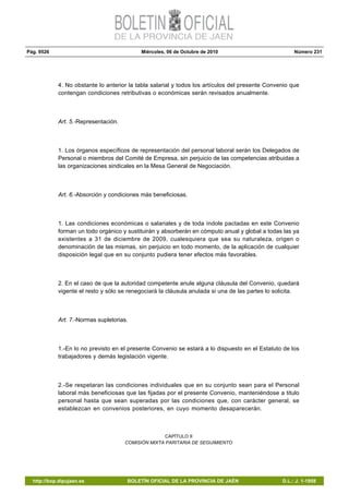 Pág. 9526 Miércoles, 06 de Octubre de 2010 Número 231
http://bop.dipujaen.es BOLETÍN OFICIAL DE LA PROVINCIA DE JAÉN D.L.: J. 1-1958
4. No obstante lo anterior la tabla salarial y todos los artículos del presente Convenio que
contengan condiciones retributivas o económicas serán revisados anualmente.
Art. 5.-Representación.
1. Los órganos específicos de representación del personal laboral serán los Delegados de
Personal o miembros del Comité de Empresa, sin perjuicio de las competencias atribuidas a
las organizaciones sindicales en la Mesa General de Negociación.
Art. 6.-Absorción y condiciones más beneficiosas.
1. Las condiciones económicas o salariales y de toda índole pactadas en este Convenio
forman un todo orgánico y sustituirán y absorberán en cómputo anual y global a todas las ya
existentes a 31 de diciembre de 2009, cualesquiera que sea su naturaleza, origen o
denominación de las mismas, sin perjuicio en todo momento, de la aplicación de cualquier
disposición legal que en su conjunto pudiera tener efectos más favorables.
2. En el caso de que la autoridad competente anule alguna cláusula del Convenio, quedará
vigente el resto y sólo se renegociará la cláusula anulada si una de las partes lo solicita.
Art. 7.-Normas supletorias.
1.-En lo no previsto en el presente Convenio se estará a lo dispuesto en el Estatuto de los
trabajadores y demás legislación vigente.
2.-Se respetaran las condiciones individuales que en su conjunto sean para el Personal
laboral más beneficiosas que las fijadas por el presente Convenio, manteniéndose a titulo
personal hasta que sean superadas por las condiciones que, con carácter general, se
establezcan en convenios posteriores, en cuyo momento desaparecerán.
CAPÍTULO II
COMISIÓN MIXTA PARITARIA DE SEGUIMIENTO
 