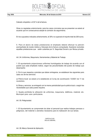Pág. 9556 Miércoles, 06 de Octubre de 2010 Número 231
http://bop.dipujaen.es BOLETÍN OFICIAL DE LA PROVINCIA DE JAÉN D.L.: J. 1-1958
Calzado ortopédico: el 30 % de la factura.
Otras no reguladas anteriormente: para los casos concretos que se presenten se estará al
acuerdo que en consecuencia adopte la comisión de seguimiento.
En los supuestos indicados anteriormente, el 30% no superará el importe total de 200 euros.
5. Para el abono de estas prestaciones el empleado deberá efectuar la petición
acompañada de receta médica y fotocopia de la factura compulsada. Quedaran excluidas
aquellas prestaciones que estén cubiertas por S. Seguridad Social o por Mutua privada.
Art. 54.-Uniformes, Maquinaria, Herramientas y Material de Trabajo.
1. El ayuntamiento proporcionara uniformes homologados de trabajo de acuerdo con el
puesto que cada empleado realice, según las peculiaridades del puesto de trabajo que
desempeñe
2. Por lo que respecta a prendas que deban entregarse, se establecen las siguientes para
cada uno de los servicios:
a) Policía local: se estará a lo establecido en la ley de coordinación 13/2001 de 11 de
noviembre.
b) Obras y servicios: se entregará con la misma periodicidad que la policía local, o según las
necesidades que cada puesto requiera.
3. Queda prohibida la utilización de uniformes, maquinaria, teléfonos, material, etc.
Municipal para usos particulares.
Art. 55.-Peligrosidad.
1. El Ayuntamiento se compromete de dotar al personal que realice trabajos penosos o
peligrosos, del material o utensilios necesarios para la realización de sus tareas.
CAPITULO XIV:
SALUD LABORAL.
Art. 56.-Marco General de Aplicación.
 