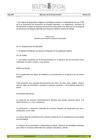 Pág. 9557 Miércoles, 06 de Octubre de 2010 Número 231
http://bop.dipujaen.es BOLETÍN OFICIAL DE LA PROVINCIA DE JAÉN D.L.: J. 1-1958
1. En materia de Seguridad e higiene en el trabajo se estará a o estipulado por la Ley 31/95
de 8 de Noviembre de prevención de Riesgos laborales y su reglamento. Asimismo el
Ayuntamiento a través de empresa del sector se compromete a la redacción de un proyecto
de prevención de Riesgos laborales que recoja los distintos centros de trabajo.
CAPITULO XV:
RÉGIMEN DISCIPLINARIO E INCOMPATIBILIDADES.
Art. 57.-Disposiciones de Aplicación.
1.- El régimen disciplinario se rige por lo dispuesto en la Legislación vigente.
Art. 58.-Faltas.
1.- Las faltas cometidas por el Personal laboral en el ejercicio de sus funciones serán
calificadas de leves, graves y muy graves.
Faltas muy graves:
El incumplimiento del deber de fidelidad a la Constitución en el ejercicio de la función
publica.
Toda actuación que suponga discriminación por razón de raza, sexo, religión, lengua,
opinión, lugar de nacimiento, vecindad o cualquier condición o circunstancia personal o
social
El abandono del servicio
La adopción de acuerdo manifiestamente ilegales que causen perjuicio grave a la
Administración o a los ciudadanos.
La publicación o utilización indebidas de secretos oficiales así declarados por Ley o
clasificados como tales
La notoria falta de rendimiento que comporte inhibición en el cumplimiento de las tareas
encomendadas.
La violación de la neutralidad o independencia política, utilizando las facultades atribuidas
para influir en procesos electorales de cualquier naturaleza y ámbito.
 