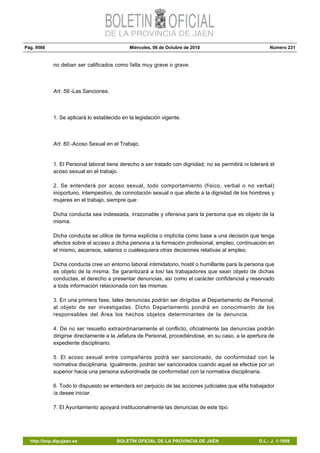 Pág. 9560 Miércoles, 06 de Octubre de 2010 Número 231
http://bop.dipujaen.es BOLETÍN OFICIAL DE LA PROVINCIA DE JAÉN D.L.: J. 1-1958
no deban ser calificados como falta muy grave o grave.
Art. 59.-Las Sanciones.
1. Se aplicará lo establecido en la legislación vigente.
Art. 60.-Acoso Sexual en el Trabajo.
1. El Personal laboral tiene derecho a ser tratado con dignidad; no se permitirá ni tolerará el
acoso sexual en el trabajo.
2. Se entenderá por acoso sexual, todo comportamiento (físico, verbal o no verbal)
inoportuno, intempestivo, de connotación sexual o que afecte a la dignidad de los hombres y
mujeres en el trabajo, siempre que:
Dicha conducta sea indeseada, irrazonable y ofensiva para la persona que es objeto de la
misma.
Dicha conducta se utilice de forma explícita o implícita como base a una decisión que tenga
efectos sobre el acceso a dicha persona a la formación profesional, empleo, continuación en
el mismo, ascensos, salarios o cualesquiera otras decisiones relativas al empleo.
Dicha conducta cree un entorno laboral intimidatorio, hostil o humillante para la persona que
es objeto de la misma. Se garantizará a los/ las trabajadores que sean objeto de dichas
conductas, el derecho a presentar denuncias, así como el carácter confidencial y reservado
a toda información relacionada con las mismas.
3. En una primera fase, tales denuncias podrán ser dirigidas al Departamento de Personal,
al objeto de ser investigadas. Dicho Departamento pondrá en conocimiento de los
responsables del Área los hechos objetos determinantes de la denuncia.
4. De no ser resuelto extraordinariamente el conflicto, oficialmente las denuncias podrán
dirigirse directamente a la Jefatura de Personal, procediéndose, en su caso, a la apertura de
expediente disciplinario.
5. El acoso sexual entre compañeros podrá ser sancionado, de conformidad con la
normativa disciplinaria. Igualmente, podrán ser sancionados cuando aquel se efectúe por un
superior hacia una persona subordinada de conformidad con la normativa disciplinaria.
6. Todo lo dispuesto se entenderá sin perjuicio de las acciones judiciales que el/la trabajador
/a desee iniciar.
7. El Ayuntamiento apoyará institucionalmente las denuncias de este tipo.
 