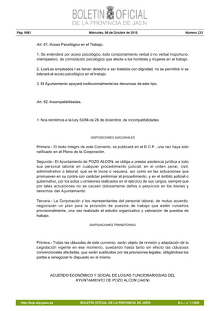 Pág. 9561 Miércoles, 06 de Octubre de 2010 Número 231
http://bop.dipujaen.es BOLETÍN OFICIAL DE LA PROVINCIA DE JAÉN D.L.: J. 1-1958
Art. 61.-Acoso Psicológico en el Trabajo.
1. Se entenderá por acoso psicológico, todo comportamiento verbal o no verbal inoportuno,
intempestivo, de connotación psicológica que afecte a los hombres y mujeres en el trabajo.
2. Los/Las empleados / as tienen derecho a ser tratados con dignidad, no se permitirá ni se
tolerará el acoso psicológico en el trabajo.
3. El Ayuntamiento apoyará institucionalmente las denuncias de este tipo.
Art. 62.-Incompatibilidades.
1. Nos remitimos a la Ley 53/84 de 26 de diciembre, de incompatibilidades.
DISPOSICIONES ADICIONALES
Primera.- El texto íntegro de este Convenio, se publicará en el B.O.P., una vez haya sido
ratificado en el Pleno de la Corporación.
Segunda.- El Ayuntamiento de POZO ALCON, se obliga a prestar asistencia jurídica a todo
sus personal laboral en cualquier procedimiento judicial, en el orden penal, civil,
administrativo o laboral, que se le incoe o requiera, así como en las actuaciones que
promuevan en su contra con carácter preliminar al procedimiento, y en el ámbito policial o
gubernativo, por los actos u omisiones realizados en el ejercicio de sus cargos, siempre que
por tales actuaciones no se causen dolosamente daños o perjuicios en los bienes y
derechos del Ayuntamiento.
Tercera.- La Corporación y los representantes del personal laboral, de mutuo acuerdo,
negociarán un plan para la provisión de puestos de trabajo que estén cubiertos
provisionalmente, una vez realizado el estudio organizativo y valoración de puestos de
trabajo.
DISPOSICIONES TRANSITORIAS
Primera.- Todas las cláusulas de este convenio, serán objeto de revisión y adaptación de la
Legislación vigente en ese momento, quedando hasta tanto sin efecto las cláusulas
convencionales afectadas, que serán sustituidas por las previsiones legales, obligándose las
partes a renegociar lo dispuesto en el mismo.
ACUERDO ECONÓMICO Y SOCIAL DE LOS/AS FUNCIONARIOS/AS DEL
AYUNTAMIENTO DE POZO ALCON (JAEN)
 