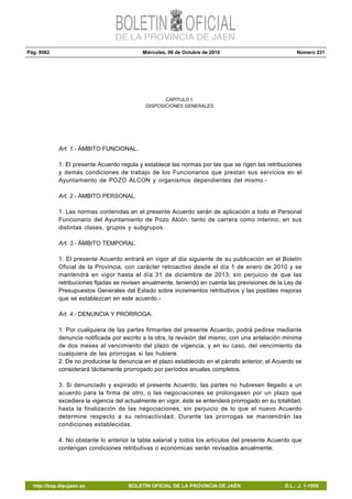 Pág. 9562 Miércoles, 06 de Octubre de 2010 Número 231
http://bop.dipujaen.es BOLETÍN OFICIAL DE LA PROVINCIA DE JAÉN D.L.: J. 1-1958
CAPITULO I:
DISPOSICIONES GENERALES.
Art. 1.- ÁMBITO FUNCIONAL.
1. El presente Acuerdo regula y establece las normas por las que se rigen las retribuciones
y demás condiciones de trabajo de los Funcionarios que prestan sus servicios en el
Ayuntamiento de POZO ALCON y organismos dependientes del mismo.-
Art. 2.- ÁMBITO PERSONAL.
1. Las normas contenidas en el presente Acuerdo serán de aplicación a todo el Personal
Funcionario del Ayuntamiento de Pozo Alcón, tanto de carrera como interino, en sus
distintas clases, grupos y subgrupos.
Art. 3.- ÁMBITO TEMPORAL.
1. El presente Acuerdo entrará en vigor al día siguiente de su publicación en el Boletín
Oficial de la Provincia, con carácter retroactivo desde el día 1 de enero de 2010 y se
mantendrá en vigor hasta el día 31 de diciembre de 2013, sin perjuicio de que las
retribuciones fijadas se revisen anualmente, teniendo en cuenta las previsiones de la Ley de
Presupuestos Generales del Estado sobre incrementos retributivos y las posibles mejoras
que se establezcan en este acuerdo.-
Art. 4.- DENUNCIA Y PRORROGA.
1. Por cualquiera de las partes firmantes del presente Acuerdo, podrá pedirse mediante
denuncia notificada por escrito a la otra, la revisión del mismo, con una antelación mínima
de dos meses al vencimiento del plazo de vigencia, y en su caso, del vencimiento de
cualquiera de las prorrogas si las hubiere.
2. De no producirse la denuncia en el plazo establecido en el párrafo anterior, el Acuerdo se
considerará tácitamente prorrogado por períodos anuales completos.
3. Si denunciado y expirado el presente Acuerdo, las partes no hubiesen llegado a un
acuerdo para la firma de otro, o las negociaciones se prolongasen por un plazo que
excediera la vigencia del actualmente en vigor, éste se entenderá prorrogado en su totalidad,
hasta la finalización de las negociaciones, sin perjuicio de lo que el nuevo Acuerdo
determine respecto a su retroactividad. Durante las prorrogas se mantendrán las
condiciones establecidas.
4. No obstante lo anterior la tabla salarial y todos los artículos del presente Acuerdo que
contengan condiciones retributivas o económicas serán revisados anualmente.
 