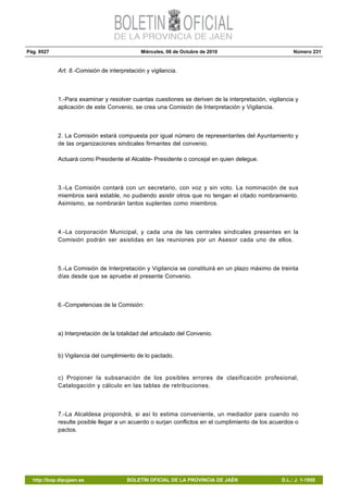 Pág. 9527 Miércoles, 06 de Octubre de 2010 Número 231
http://bop.dipujaen.es BOLETÍN OFICIAL DE LA PROVINCIA DE JAÉN D.L.: J. 1-1958
Art. 8.-Comisión de interpretación y vigilancia.
1.-Para examinar y resolver cuantas cuestiones se deriven de la interpretación, vigilancia y
aplicación de este Convenio, se crea una Comisión de Interpretación y Vigilancia.
2. La Comisión estará compuesta por igual número de representantes del Ayuntamiento y
de las organizaciones sindicales firmantes del convenio.
Actuará como Presidente el Alcalde- Presidente o concejal en quien delegue.
3.-La Comisión contará con un secretario, con voz y sin voto. La nominación de sus
miembros será estable, no pudiendo asistir otros que no tengan el citado nombramiento.
Asimismo, se nombrarán tantos suplentes como miembros.
4.-La corporación Municipal, y cada una de las centrales sindicales presentes en la
Comisión podrán ser asistidas en las reuniones por un Asesor cada uno de ellos.
5.-La Comisión de Interpretación y Vigilancia se constituirá en un plazo máximo de treinta
días desde que se apruebe el presente Convenio.
6.-Competencias de la Comisión:
a) Interpretación de la totalidad del articulado del Convenio.
b) Vigilancia del cumplimiento de lo pactado.
c) Proponer la subsanación de los posibles errores de clasificación profesional,
Catalogación y cálculo en las tablas de retribuciones.
7.-La Alcaldesa propondrá, si así lo estima conveniente, un mediador para cuando no
resulte posible llegar a un acuerdo o surjan conflictos en el cumplimiento de los acuerdos o
pactos.
 