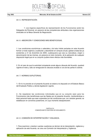 Pág. 9563 Miércoles, 06 de Octubre de 2010 Número 231
http://bop.dipujaen.es BOLETÍN OFICIAL DE LA PROVINCIA DE JAÉN D.L.: J. 1-1958
Art. 5.- REPRESENTACIÓN.
1. Los órganos específicos de representación de los Funcionarios serán los
Delegados de Personal, sin perjuicio de las competencias atribuidas a las organizaciones
sindicales en la Mesa General de Negociación.
Art. 6.- ABSORCIÓN Y CONDICIONES MÁS BENEFICIOSAS.
1. Las condiciones económicas o salariales y de toda índole pactadas en este Acuerdo
forman un todo orgánico y sustituirán y absorberán en cómputo anual y global a todas las ya
existentes a 31 de diciembre de 2009, cualesquiera que sea su naturaleza, origen o
denominación de las mismas, sin perjuicio en todo momento, de la aplicación de cualquier
disposición legal que en su conjunto pudiera tener efectos más favorables.
2. En el caso de que la autoridad competente anule alguna cláusula del Acuerdo, quedará
vigente el resto y sólo se renegociará la cláusula anulada si una de las partes lo solicita.
Art. 7.- NORMAS SUPLETORIAS.
1.- En lo no previsto en el presente Acuerdo se estará a lo dispuesto en el Estatuto Básico
del Empleado Público y demás legislación vigente.
2.- Se respetaran las condiciones individuales que en su conjunto sean para los
Funcionarios más beneficiosas que las fijadas por el presente Acuerdo, manteniéndose a
titulo personal hasta que sean superadas por las condiciones que, con carácter general, se
establezcan en convenios posteriores, en cuyo momento desaparecerán.
CAPITULO II:
COMISIÓN MIXTA PARITARIA DE SEGUIMIENTO.
Art. 8.- COMISIÓN DE INTERPRETACIÓN Y VIGILANCIA.
1. Para examinar y resolver cuantas cuestiones se deriven de la interpretación, vigilancia y
aplicación de este Acuerdo, se crea una Comisión de Interpretación y Vigilancia.
 