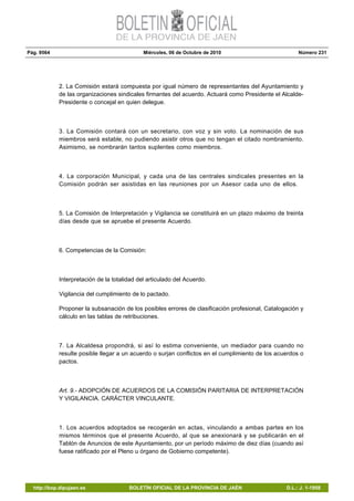 Pág. 9564 Miércoles, 06 de Octubre de 2010 Número 231
http://bop.dipujaen.es BOLETÍN OFICIAL DE LA PROVINCIA DE JAÉN D.L.: J. 1-1958
2. La Comisión estará compuesta por igual número de representantes del Ayuntamiento y
de las organizaciones sindicales firmantes del acuerdo. Actuará como Presidente el Alcalde-
Presidente o concejal en quien delegue.
3. La Comisión contará con un secretario, con voz y sin voto. La nominación de sus
miembros será estable, no pudiendo asistir otros que no tengan el citado nombramiento.
Asimismo, se nombrarán tantos suplentes como miembros.
4. La corporación Municipal, y cada una de las centrales sindicales presentes en la
Comisión podrán ser asistidas en las reuniones por un Asesor cada uno de ellos.
5. La Comisión de Interpretación y Vigilancia se constituirá en un plazo máximo de treinta
días desde que se apruebe el presente Acuerdo.
6. Competencias de la Comisión:
Interpretación de la totalidad del articulado del Acuerdo.
Vigilancia del cumplimiento de lo pactado.
Proponer la subsanación de los posibles errores de clasificación profesional, Catalogación y
cálculo en las tablas de retribuciones.
7. La Alcaldesa propondrá, si así lo estima conveniente, un mediador para cuando no
resulte posible llegar a un acuerdo o surjan conflictos en el cumplimiento de los acuerdos o
pactos.
Art. 9.- ADOPCIÓN DE ACUERDOS DE LA COMISIÓN PARITARIA DE INTERPRETACIÓN
Y VIGILANCIA. CARÁCTER VINCULANTE.
1. Los acuerdos adoptados se recogerán en actas, vinculando a ambas partes en los
mismos términos que el presente Acuerdo, al que se anexionará y se publicarán en el
Tablón de Anuncios de este Ayuntamiento, por un período máximo de diez días (cuando así
fuese ratificado por el Pleno u órgano de Gobierno competente).
 