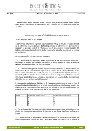 Pág. 9565 Miércoles, 06 de Octubre de 2010 Número 231
http://bop.dipujaen.es BOLETÍN OFICIAL DE LA PROVINCIA DE JAÉN D.L.: J. 1-1958
2. Las reuniones de la Comisión, serán a petición de cualesquiera de las partes, previo
orden del día, solicitándose a la Presidencia de la Comisión con una antelación mínima de
72 horas.
CAPITULO III:
ORGANIZACIÓN DEL TRABAJO Y RELACIONES DE PUESTOS DE TRABAJO.
Art. 10.- ORGANIZACIÓN DEL TRABAJO.
1. Conforme a la legislación vigente la organización del trabajo es facultad y responsabilidad
de la Administración, sin perjuicio de la obligación de la Administración de informar y
negociar, en su caso, en todo lo relacionado con la organización y racionalización del
trabajo a los representantes legítimos de los Funcionarios sobre las condiciones de empleo
de los mismos.
Art. 11.- RELACIÓN DE PUESTOS DE TRABAJO.
1. - La Administración Municipal, previa información a los representantes sindicales,
establecerá el número, denominación, características de los puestos de trabajo y requisitos
exigidos para su desempeño por los Funcionarios.
2. - La Corporación negociará con los representantes sindicales, el incremento de las
retribuciones de los Funcionarios que proceda de acuerdo con lo establecido en la Ley de
Presupuestos Generales del Estado de cada año, los sistemas de ingreso, provisión y
promoción profesional de los Funcionarios, clasificación de los puestos de trabajo así como
el resto de las condiciones de empleo de los mismos, sin perjuicio de las competencias
atribuidas por Ley al pleno de la Corporación.
3. - Los puestos de trabajo se clasifican en 30 niveles de complemento de destino. Todo el
personal de la plantilla incluido en el ámbito de aplicación de este Acuerdo poseerá un
grado personal correspondiente a alguno de los niveles en los que se clasifiquen los
puestos de trabajo, que como mínimo serán los siguientes:
Grupos Complemento Destino Mínimo Complemento Destino Máximo
A 22 30
B 18 26
C 14 22
D 12 18
E 10 14
4.- En ningún caso los Funcionarios podrán obtener puestos de trabajo no incluidos en los
niveles del intervalo correspondiente al Grupo en el que figure clasificado su Cuerpo o
Escala.
5.- El grado personal se adquiere con el desempeño de uno o más puestos de trabajo del
nivel correspondiente durante dos años continuados o tres con interrupción. Si durante el
 