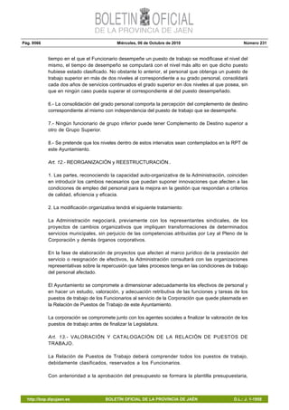 Pág. 9566 Miércoles, 06 de Octubre de 2010 Número 231
http://bop.dipujaen.es BOLETÍN OFICIAL DE LA PROVINCIA DE JAÉN D.L.: J. 1-1958
tiempo en el que el Funcionario desempeñe un puesto de trabajo se modificase el nivel del
mismo, el tiempo de desempeño se computará con el nivel más alto en que dicho puesto
hubiese estado clasificado. No obstante lo anterior, el personal que obtenga un puesto de
trabajo superior en más de dos niveles al correspondiente a su grado personal, consolidará
cada dos años de servicios continuados el grado superior en dos niveles al que posea, sin
que en ningún caso pueda superar el correspondiente al del puesto desempeñado.
6.- La consolidación del grado personal comporta la percepción del complemento de destino
correspondiente al mismo con independencia del puesto de trabajo que se desempeñe.
7.- Ningún funcionario de grupo inferior puede tener Complemento de Destino superior a
otro de Grupo Superior.
8.- Se pretende que los niveles dentro de estos intervalos sean contemplados en la RPT de
este Ayuntamiento.
Art. 12.- REORGANIZACIÓN y REESTRUCTURACIÓN..
1. Las partes, reconociendo la capacidad auto-organizativa de la Administración, coinciden
en introducir los cambios necesarios que puedan suponer innovaciones que afecten a las
condiciones de empleo del personal para la mejora en la gestión que respondan a criterios
de calidad, eficiencia y eficacia.
2. La modificación organizativa tendrá el siguiente tratamiento:
La Administración negociará, previamente con los representantes sindicales, de los
proyectos de cambios organizativos que impliquen transformaciones de determinados
servicios municipales, sin perjuicio de las competencias atribuidas por Ley al Pleno de la
Corporación y demás órganos corporativos.
En la fase de elaboración de proyectos que afecten al marco jurídico de la prestación del
servicio o resignación de efectivos, la Administración consultará con las organizaciones
representativas sobre la repercusión que tales procesos tenga en las condiciones de trabajo
del personal afectado.
El Ayuntamiento se compromete a dimensionar adecuadamente los efectivos de personal y
en hacer un estudio, valoración, y adecuación retributiva de las funciones y tareas de los
puestos de trabajo de los Funcionarios al servicio de la Corporación que quede plasmada en
la Relación de Puestos de Trabajo de este Ayuntamiento.
La corporación se compromete junto con los agentes sociales a finalizar la valoración de los
puestos de trabajo antes de finalizar la Legislatura.
Art. 13.- VALORACIÓN Y CATALOGACIÓN DE LA RELACIÓN DE PUESTOS DE
TRABAJO.
La Relación de Puestos de Trabajo deberá comprender todos los puestos de trabajo,
debidamente clasificados, reservados a los Funcionarios.
Con anterioridad a la aprobación del presupuesto se formara la plantilla presupuestaria,
 