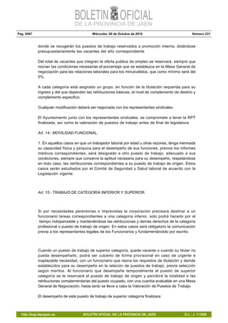 Pág. 9567 Miércoles, 06 de Octubre de 2010 Número 231
http://bop.dipujaen.es BOLETÍN OFICIAL DE LA PROVINCIA DE JAÉN D.L.: J. 1-1958
donde se recogerán los puestos de trabajo reservados a promoción interna, dotándose
presupuestariamente las vacantes del año correspondiente
Del total de vacantes que integren la oferta publica de empleo se reservará, siempre que
reúnan las condiciones necesarias el porcentaje que se establezca en la Mesa General de
negociación para las relaciones laborales para los minusválidos, que como mínimo será del
5%.
A cada categoría está asignado un grupo, en función de la titulación requerida para su
ingreso y del que dependen las retribuciones básicas, el nivel de complemento de destino y
complemento especifico.
Cualquier modificación deberá ser negociada con los representantes sindicales.
El Ayuntamiento junto con los representantes sindicales, se compromete a tener la RPT
finalizada, así como la valoración de puestos de trabajo antes de final de legislatura.
Art. 14.- MOVILIDAD FUNCIONAL.
1. En aquellos casos en que un trabajador laboral por edad u otras razones, tenga mermada
su capacidad física y psíquica para el desempeño de sus funciones, previos los informes
médicos correspondientes, será designado a otro puesto de trabajo, adecuado a sus
condiciones, siempre que conserve la aptitud necesaria para su desempeño, respetándose
en todo caso, las retribuciones correspondientes a su puesto de trabajo de origen. Estos
casos serán estudiados por el Comité de Seguridad y Salud laboral de acuerdo con la
Legislación vigente.
Art. 15.- TRABAJO DE CATEGORÍA INFERIOR Y SUPERIOR.
Si por necesidades perentorias o imprevistas la corporación precisara destinar a un
funcionario tareas correspondientes a una categoría inferior, solo podrá hacerlo por el
tiempo indispensable y manteniéndose las retribuciones y demás derechos de la categoría
profesional o puesto de trabajo de origen. En estos casos será obligatorio la comunicación
previa a los representantes legales de los Funcionarios y fundamentándolo por escrito.
Cuando un puesto de trabajo de superior categoría, quede vacante o cuando su titular no
pueda desempeñarlo, podrá ser cubierto de forma provisional en caso de urgente e
inaplazable necesidad, con un funcionario que reúna los requisitos de titulación y demás
establecidos para su desempeño en la relación de puestos de trabajo, previa selección
según meritos. Al funcionario que desempeñe temporalmente el puesto de superior
categoría se le reservará el puesto de trabajo de origen y percibirá la totalidad e las
retribuciones complementarias del puesto ocupado, con una cuantía evaluable en una Mesa
General de Negociación, hasta tanto se lleve a cabo la Valoración de Puestos de Trabajo.
El desempeño de este puesto de trabajo de superior categoría finalizara:
 