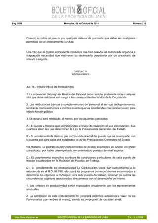 Pág. 9568 Miércoles, 06 de Octubre de 2010 Número 231
http://bop.dipujaen.es BOLETÍN OFICIAL DE LA PROVINCIA DE JAÉN D.L.: J. 1-1958
Cuando se cubra el puesto por cualquier sistema de provisión que deber ser cualquiera
permitido por el ordenamiento jurídico.
Una vez que el órgano competente considere que han cesado las razones de urgencia e
inaplazable necesidad que motivaron su desempeño provisional por un funcionario de
inferior categoría.
CAPITULO IV:
RETRIBUCIONES.
Art. 16.- CONCEPTOS RETRIBUTIVOS.
1. La ordenación del pago de Gastos del Personal tiene carácter preferente sobre cualquier
otro que deba realizarse con cargo a los correspondientes fondos de la Corporación.
2. Las retribuciones básicas y complementarias del personal al servicio del Ayuntamiento,
tendrán la misma estructura e idéntica cuantía que las establecidas con carácter básico para
toda la función pública.
3. El personal será retribuido, al menos, por los siguientes conceptos:
A.- El sueldo y trienios que correspondan al grupo de titulación al que pertenezcan. Sus
cuantías serán las que determinen la Ley de Presupuesto Generales del Estado.
B.- El complemento de destino que corresponda al nivel del puesto que se desempeñe, con
la cuantía que para cada año establezca la Ley de Presupuestos Generales del Estado.
No obstante, se podrán percibir complementos de destino superiores en función del grado
consolidado, por haber desempeñado con anterioridad puestos de nivel superior.
C.- El complemento especifico retribuye las condiciones particulares de cada puesto de
trabajo establecidas en la Relación de Puestos de Trabajo.
D.- El complemento de productividad La Corporación, para dar cumplimiento a lo
establecido en el R.D. 861/86, efectuará los programas correspondientes encaminados a
determinar los objetivos a conseguir para cada puesto de trabajo, teniendo en cuenta las
circunstancias objetivas relacionadas directamente con el desempeño del mismo.
1. Los criterios de productividad serán negociados anualmente con los representantes
sindicales.
2. La percepción de este complemento no generará derechos adquiridos a favor de los
Funcionarios que reciban el mismo, siendo su percepción de carácter anual.
 