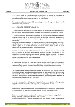 Pág. 9569 Miércoles, 06 de Octubre de 2010 Número 231
http://bop.dipujaen.es BOLETÍN OFICIAL DE LA PROVINCIA DE JAÉN D.L.: J. 1-1958
3. La cuantía global del complemento de productividad y los criterios de asignación del
mismo, serán fijados anualmente por el Pleno de la Corporación, a través del Presupuesto,
previa negociación con los representantes de los Funcionarios.
E.- Las pagas extraordinarias tendrán la cuantía que marcan la Ley, y se abonarán en la
nómina de junio y diciembre
Art. 17.- INCREMENTO DE RETRIBUCIONES.
1. El incremento de retribuciones durante la vigencia del presente Acuerdo será acorde con
los incrementos establecidos cada año, por la Ley de presupuestos Generales del Estado.
2. Gratificaciones por servicios extraordinarios: en ningún caso pueden ser fijas en sus
cuantías ni periódicas en su devengo y habrán de responder a servicios extraordinarios
realizados fuera de la jornada normal de trabajo, por motivos de urgente e inaplazable
necesidad.
Las partes firmantes coinciden en los efectos positivos que pueden derivarse de una política
social solidaria conducente a la supresión de las horas extraordinarias. Por ello, acuerdan,
con el objetivo de la creación de empleo, reducir al mínimo imprescindible las horas
extraordinarias, ajustándose a los siguientes criterios:
Tendrán la consideración de horas extraordinarias aquéllas que se realicen sobre la
duración máxima de la jornada ordinaria anual de trabajo, regulada en el artículo 25, o de
ciclo inferior en su distribución semanal si dicha jornada se hubiese convenido y así aparece
en los calendarios laborales. Se prohíbe la realización de horas extraordinarias que no
tengan carácter estructural o de fuerza mayor.
A efectos de lo dispuesto en el apartado anterior, se realizarán horas extraordinarias con
carácter obligatorio en los casos necesarios para prevenir o reparar siniestros u otros daños
extraordinarios y urgentes, así como en caso de riesgo de pérdida de materias primas.
Se consideran horas extraordinarias estructurales las necesarias para atender ausencias
imprevistas, cambios de turnos u otras circunstancias de carácter estructural derivadas de la
naturaleza de la actividad de que se trate, siempre que no puedan ser sustituidas por la
utilización de las distintas modalidades de contratación previstas legalmente. Este tipo de
horas extraordinarias será de libre aceptación.
A efectos de cotización a la Seguridad Social, las horas contempladas en los apartados
segundo y tercero se regirán por lo dispuesto en la legislación vigente.
La realización de horas extraordinarias se registrará día a día y se totalizará mensualmente,
entregando copia del resumen mensual al personal en el parte correspondiente.
Las horas extraordinarias se compensarán primordialmente, siempre que la organización del
trabajo lo permita, por tiempo de descanso en la siguiente
proporción: UNA HORA Y MEDIA de descanso por cada hora de trabajo. Estas horas se
 