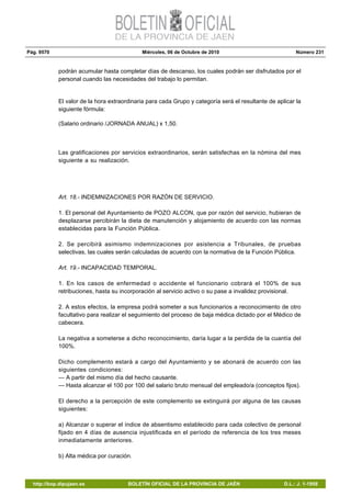 Pág. 9570 Miércoles, 06 de Octubre de 2010 Número 231
http://bop.dipujaen.es BOLETÍN OFICIAL DE LA PROVINCIA DE JAÉN D.L.: J. 1-1958
podrán acumular hasta completar días de descanso, los cuales podrán ser disfrutados por el
personal cuando las necesidades del trabajo lo permitan.
El valor de la hora extraordinaria para cada Grupo y categoría será el resultante de aplicar la
siguiente fórmula:
(Salario ordinario /JORNADA ANUAL) x 1,50.
Las gratificaciones por servicios extraordinarios, serán satisfechas en la nómina del mes
siguiente a su realización.
Art. 18.- INDEMNIZACIONES POR RAZÓN DE SERVICIO.
1. El personal del Ayuntamiento de POZO ALCON, que por razón del servicio, hubieran de
desplazarse percibirán la dieta de manutención y alojamiento de acuerdo con las normas
establecidas para la Función Pública.
2. Se percibirá asimismo indemnizaciones por asistencia a Tribunales, de pruebas
selectivas, las cuales serán calculadas de acuerdo con la normativa de la Función Pública.
Art. 19.- INCAPACIDAD TEMPORAL.
1. En los casos de enfermedad o accidente el funcionario cobrará el 100% de sus
retribuciones, hasta su incorporación al servicio activo o su pase a invalidez provisional.
2. A estos efectos, la empresa podrá someter a sus funcionarios a reconocimiento de otro
facultativo para realizar el seguimiento del proceso de baja médica dictado por el Médico de
cabecera.
La negativa a someterse a dicho reconocimiento, daría lugar a la perdida de la cuantía del
100%.
Dicho complemento estará a cargo del Ayuntamiento y se abonará de acuerdo con las
siguientes condiciones:
— A partir del mismo día del hecho causante.
— Hasta alcanzar el 100 por 100 del salario bruto mensual del empleado/a (conceptos fijos).
El derecho a la percepción de este complemento se extinguirá por alguna de las causas
siguientes:
a) Alcanzar o superar el índice de absentismo establecido para cada colectivo de personal
fijado en 4 días de ausencia injustificada en el período de referencia de los tres meses
inmediatamente anteriores.
b) Alta médica por curación.
 