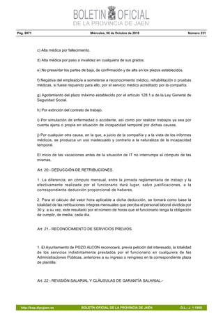 Pág. 9571 Miércoles, 06 de Octubre de 2010 Número 231
http://bop.dipujaen.es BOLETÍN OFICIAL DE LA PROVINCIA DE JAÉN D.L.: J. 1-1958
c) Alta médica por fallecimiento.
d) Alta médica por paso a invalidez en cualquiera de sus grados.
e) No presentar los partes de baja, de confirmación y de alta en los plazos establecidos.
f) Negativa del empleado/a a someterse a reconocimiento médico, rehabilitación o pruebas
médicas, si fuese requerido para ello, por el servicio médico acreditado por la compañía.
g) Agotamiento del plazo máximo establecido por el artículo 128.1.a de la Ley General de
Seguridad Social.
h) Por extinción del contrato de trabajo.
i) Por simulación de enfermedad o accidente, así como por realizar trabajos ya sea por
cuenta ajena o propia en situación de incapacidad temporal por dichas causas.
j) Por cualquier otra causa, en la que, a juicio de la compañía y a la vista de los informes
médicos, se produzca un uso inadecuado y contrario a la naturaleza de la incapacidad
temporal.
El inicio de las vacaciones antes de la situación de IT no interrumpe el cómputo de las
mismas.
Art. 20.- DEDUCCIÓN DE RETRIBUCIONES.
1. La diferencia, en cómputo mensual, entre la jornada reglamentaria de trabajo y la
efectivamente realizada por el funcionario dará lugar, salvo justificaciones, a la
correspondiente deducción proporcional de haberes.
2. Para el cálculo del valor hora aplicable a dicha deducción, se tomará como base la
totalidad de las retribuciones íntegras mensuales que perciba el personal laboral dividida por
30 y, a su vez, este resultado por el número de horas que el funcionario tenga la obligación
de cumplir, de media, cada día.
Art. 21.- RECONOCIMIENTO DE SERVICIOS PREVIOS.
1. El Ayuntamiento de POZO ALCON reconocerá, previa petición del interesado, la totalidad
de los servicios indistintamente prestados por el funcionario en cualquiera de las
Administraciones Públicas, anteriores a su ingreso o reingreso en la correspondiente plaza
de plantilla.
Art. 22.- REVISIÓN SALARIAL Y CLÁUSULAS DE GARANTÍA SALARIAL.-
 
