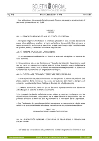 Pág. 9572 Miércoles, 06 de Octubre de 2010 Número 231
http://bop.dipujaen.es BOLETÍN OFICIAL DE LA PROVINCIA DE JAÉN D.L.: J. 1-1958
1. Las retribuciones del personal afectado por este Acuerdo, se revisarán anualmente en el
porcentaje que establezca la L.P.G.E.
CAPITULO V:
INGRESO.
Art. 23.- PRINCIPIOS APLICABLES A LA SELECCIÓN DE PERSONAL.
1. El ingreso del personal incluido en el ámbito de aplicación de este Acuerdo. Se realizará
previa oferta pública de empleo y a través del sistema de oposición libre, concurso o
concurso-oposición, en los que se garanticen, en todo caso, los principios constitucionales
de igualdad, mérito y capacidad, así como el de publicidad.
Art. 24.- NORMAS APLICABLES A LA SELECCIÓN.
1. El proceso selectivo del Personal funcionario se adecuará a la legislación aplicable en
cada momento.
2. Sin perjuicio de ello, en las Comisiones o Tribunales de Selección, figurará como vocal
con voz y voto, un miembro funcionario/a público/a sindical de igual o superior titulación a la
exigida al puesto a cubrir y si no lo hubiera el Comité de empresa propondrá a la Alcaldía un
funcionario del Ayuntamiento que tenga la titulación exigida.
Art. 25.- PLANTILLA DE PERSONAL Y OFERTA DE EMPLEO PÚBLICO.
1. Con la aprobación de presupuestos cada año se aprobará la plantilla de personal. Las
plazas vacantes de la misma que no puedan ser cubiertas con efectivos del personal
existente, constituirán la Oferta Pública de Empleo del referido ejercicio.
2. La Oferta especificará, tanto las plazas de nuevo ingreso como las que deban ser
cubiertas por el Sistema de Promoción Interna.
3. La propuesta de plantilla y oferta de empleo público se negociará previamente, con las
Organizaciones Sindicales componentes de la Mesa General de Negociación, para su
posterior elevación al Pleno de este Ayuntamiento o al Presidente de la Corporación.
4. Los Funcionarios de nuevo ingreso deberá someterse a un reconocimiento médico antes
del inicio de su actividad laboral a través de los medios que el Ayuntamiento establezca.
CAPITULO VI:
PROMOCIÓN INTERNA Y PROMOCIÓN PROFESIONAL.
Art. 26.- PROMOCIÓN INTERNA, CONCURSO DE TRASLADOS Y PROMOCION
PROFESIONAL.
1. En todas las convocatorias el Ayuntamiento facilitará la promoción interna de sus
 